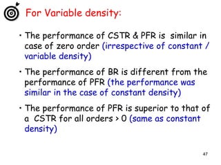 47
For Variable density:
• The performance of CSTR & PFR is similar in
case of zero order (irrespective of constant /
variable density)
• The performance of BR is different from the
performance of PFR (the performance was
similar in the case of constant density)
• The performance of PFR is superior to that of
a CSTR for all orders > 0 (same as constant
density)
 