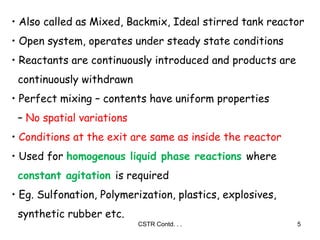 CSTR Contd. . . 5
• Also called as Mixed, Backmix, Ideal stirred tank reactor
• Open system, operates under steady state conditions
• Reactants are continuously introduced and products are
continuously withdrawn
• Perfect mixing – contents have uniform properties
– No spatial variations
• Conditions at the exit are same as inside the reactor
• Used for homogenous liquid phase reactions where
constant agitation is required
• Eg. Sulfonation, Polymerization, plastics, explosives,
synthetic rubber etc.
 