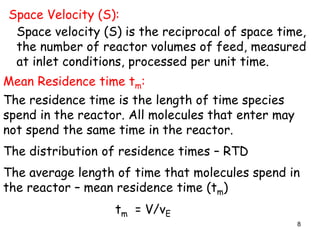 8
Space Velocity (S):
Space velocity (S) is the reciprocal of space time,
the number of reactor volumes of feed, measured
at inlet conditions, processed per unit time.
Mean Residence time tm:
The residence time is the length of time species
spend in the reactor. All molecules that enter may
not spend the same time in the reactor.
The distribution of residence times – RTD
The average length of time that molecules spend in
the reactor – mean residence time (tm)
tm = V/vE
 