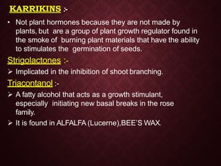 KARRIKINS :-
• Not plant hormones because they are not made by
plants, but are a group of plant growth regulator found in
the smoke of burning plant materials that have the ability
to stimulates the germination of seeds.
Strigolactones :-
 Implicated in the inhibition of shoot branching.
Triacontanol :-
 A fatty alcohol that acts as a growth stimulant,
especially initiating new basal breaks in the rose
family.
 It is found in ALFALFA (Lucerne),BEE’S WAX.
 