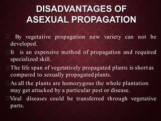 DISADVANTAGES OF
ASEXUAL PROPAGATION
By vegetative propagation new variety can not be
developed.
It is an expensive method of propagation and required
specialized skill.
The life span of vegetatively propagated plants is shortas
compared to sexually propagated plants.
As all the plants are homozygous the whole plantation
may get attacked by a particular pest or disease.
Viral diseases could be transferred through vegetative
parts.
 