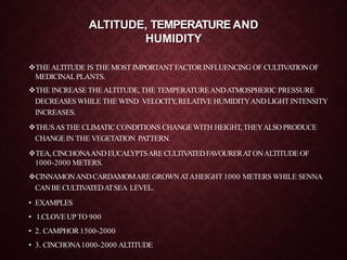 ALTITUDE, TEMPERATURE AND
HUMIDITY
THEALTITUDE IS THE MOSTIMPORTANT FACTORINFLUENCING OF CULTIVATIONOF
MEDICINALPLANTS.
THE INCREASETHEALTITUDE,THE TEMPERATUREANDATMOSPHERIC PRESSURE
DECREASESWHILE THE WIND VELOCITY,RELATIVE HUMIDITYANDLIGHT INTENSITY
INCREASES.
THUSASTHE CLIMATIC CONDITIONS CHANGEWITH HEIGHT,THEYALSOPRODUCE
CHANGEIN THE VEGETATION PATTERN.
TEA, CINCHONAANDEUCALYPTSARECULTIVATEDFAVOURERATONALTITUDE OF
1000-2000 METERS.
CINNAMONANDCARDAMOMAREGROWNATAHEIGHT 1000 METERS WHILE SENNA
CANBE CULTIVATEDATSEA LEVEL.
• EXAMPLES
• 1.CLOVEUPTO 900
• 2. CAMPHOR 1500-2000
• 3. CINCHONA1000-2000 ALTITUDE
 