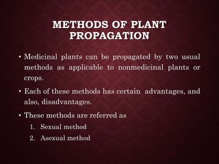 METHODS OF PLANT
PROPAGATION
• Medicinal plants can be propagated by two usual
methods as applicable to nonmedicinal plants or
crops.
• Each of these methods has certain advantages, and
also, disadvantages.
• These methods are referred as
1. Sexual method
2. Asexual method
 