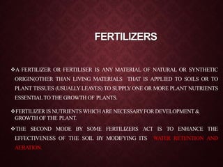 FERTILIZERS
A FERTILIZER OR FERTILISER IS ANY MATERIAL OF NATURAL OR SYNTHETIC
ORIGIN(OTHER THAN LIVING MATERIALS THAT IS APPLIED TO SOILS OR TO
PLANT TISSUES (USUALLY LEAVES) TO SUPPLY ONE OR MORE PLANT NUTRIENTS
ESSENTIALTO THE GROWTH OF PLANTS.
FERTILIZER IS NUTRIENTS WHICHARE NECESSARYFOR DEVELOPMENT&
GROWTH OF THE PLANT.
THE SECOND MODE BY SOME FERTILIZERS ACT IS TO ENHANCE THE
EFFECTIVENESS OF THE SOIL BY MODIFYING ITS WATER RETENTION AND
AERATION.
 