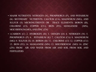 • MAJOR NUTRIENTS: NITROGEN (N), PHOSPHORUS (P), AND POTASSIUM
(K) SECONDARY NUTRIENTS: CALCIUM (CA), MAGNESIUM (MG), AND
SULFUR (S) MICRONUTRIENTS OR TRACE ELEMENTS: BORON (B),
CHLORINE (CI), COPPER (CU), IRON (FE), MANGANESE (MN),
MOLYBDENUM(MO), ANDZINC (ZN)
• 1.CARBON (C) 2. HYDROGEN (H) 3. OXYGEN (O) 4. NITROGEN (N) 5.
PHOSPHORUS (P) 6. POTASSIUM (K) 7. CALCIUM (CA) 8. MAGNESIUM
(MG) 9. SULFUR (S) 10. BORON (B) 11. CHLORINE (CI) 12. COPPER (CU)
13. IRON (FE) 14. MANGANESE (MN) 15. MOLYBDENUM (MO) 16. ZINC
(ZN) FROM AIR AND WATER FROM AIR AND SOIL FROM SOIL AND
FERTILIZERS
 