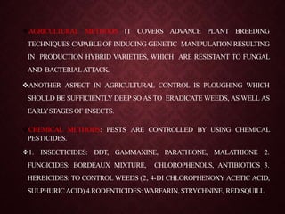 AGRICULTURAL METHODS IT COVERS ADVANCE PLANT BREEDING
TECHNIQUES CAPABLE OF INDUCING GENETIC MANIPULATION RESULTING
IN PRODUCTION HYBRID VARIETIES, WHICH ARE RESISTANT TO FUNGAL
AND BACTERIALATTACK.
ANOTHER ASPECT IN AGRICULTURAL CONTROL IS PLOUGHING WHICH
SHOULD BE SUFFICIENTLY DEEP SO AS TO ERADICATE WEEDS, AS WELL AS
EARLYSTAGESOF INSECTS.
CHEMICAL METHODS: PESTS ARE CONTROLLED BY USING CHEMICAL
PESTICIDES.
1. INSECTICIDES: DDT, GAMMAXINE, PARATHIONE, MALATHIONE 2.
FUNGICIDES: BORDEAUX MIXTURE, CHLOROPHENOLS, ANTIBIOTICS 3.
HERBICIDES: TO CONTROL WEEDS (2, 4-DI CHLOROPHENOXY ACETIC ACID,
SULPHURICACID) 4.RODENTICIDES: WARFARIN, STRYCHNINE, RED SQUILL
 
