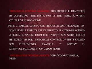 BIOLOGICAL CONTROL METHODS: THIS METHOD IS PRACTICED
BY COMBATING THE PESTS, MOSTLY THE INSECTS, WHICH
OTHER LIVING ORGANISMS.
THE CHEMICAL SUBSTANCES PRODUCED AND RELEASED BY
SOME FEMALE INSECTS ARE CAPABLE TO ELICTING (REACTION)
A SEXUAL RESPONSE FROM THE OPPOSITE SEX, WHICH COULD
BE EXPLOITED FOR BIOLOGICAL CONTROL OF PESTS CALLED
SEX PHEROMONES. EXAMPLE: 7, 8-EPOXY 2-
METHYLOCTADECANE FROM GYPSM MOTH.
NATURALPEST CONTROLAGENTS: TOBACCO,NUX-VOMICA,
NEEM
 