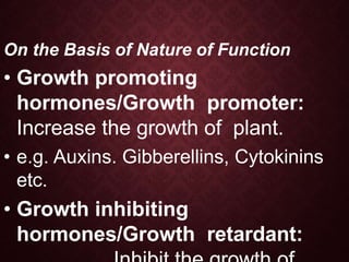On the Basis of Nature of Function
• Growth promoting
hormones/Growth promoter:
Increase the growth of plant.
• e.g. Auxins. Gibberellins, Cytokinins
etc.
• Growth inhibiting
hormones/Growth retardant:
 
