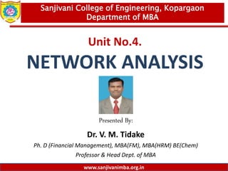 www.sanjivanimba.org.in
Unit No.4.
NETWORK ANALYSIS
Presented By:
Dr. V. M. Tidake
Ph. D (Financial Management), MBA(FM), MBA(HRM) BE(Chem)
Professor & Head Dept. of MBA
1
Sanjivani College of Engineering, Kopargaon
Department of MBA
www.sanjivanimba.org.in
 