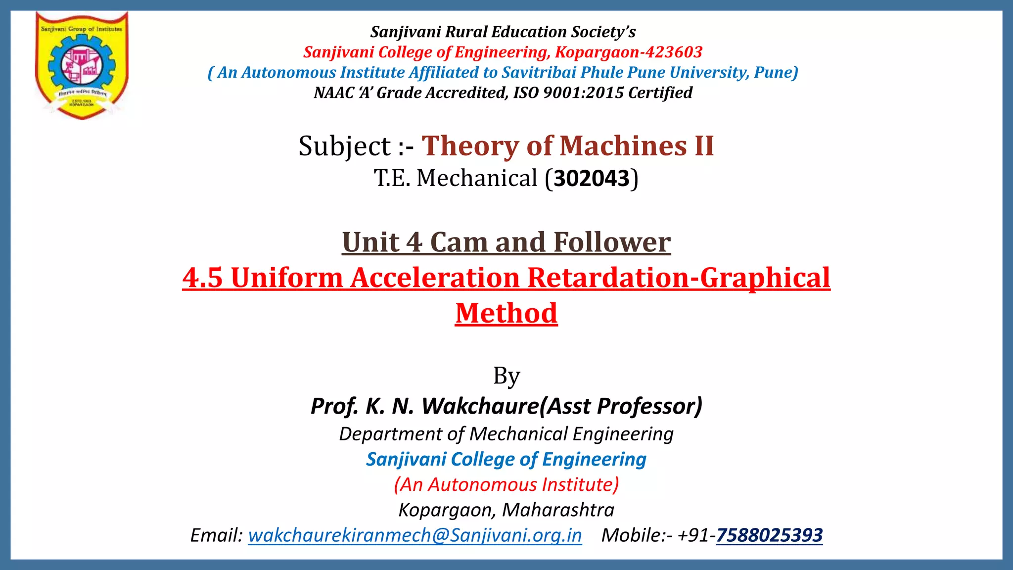 Sanjivani Rural Education Society’s
Sanjivani College of Engineering, Kopargaon-423603
( An Autonomous Institute Affiliated to Savitribai Phule Pune University, Pune)
NAAC ‘A’ Grade Accredited, ISO 9001:2015 Certified
Subject :- Theory of Machines II
T.E. Mechanical (302043)
Unit 4 Cam and Follower
4.5 Uniform Acceleration Retardation-Graphical
Method
By
Prof. K. N. Wakchaure(Asst Professor)
Department of Mechanical Engineering
Sanjivani College of Engineering
(An Autonomous Institute)
Kopargaon, Maharashtra
Email: wakchaurekiranmech@Sanjivani.org.in Mobile:- +91-7588025393
 