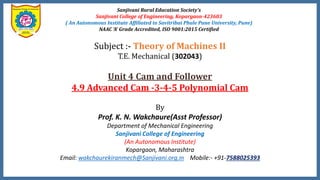 Sanjivani Rural Education Society’s
Sanjivani College of Engineering, Kopargaon-423603
( An Autonomous Institute Affiliated to Savitribai Phule Pune University, Pune)
NAAC ‘A’ Grade Accredited, ISO 9001:2015 Certified
Subject :- Theory of Machines II
T.E. Mechanical (302043)
Unit 4 Cam and Follower
4.9 Advanced Cam -3-4-5 Polynomial Cam
By
Prof. K. N. Wakchaure(Asst Professor)
Department of Mechanical Engineering
Sanjivani College of Engineering
(An Autonomous Institute)
Kopargaon, Maharashtra
Email: wakchaurekiranmech@Sanjivani.org.in Mobile:- +91-7588025393
 
