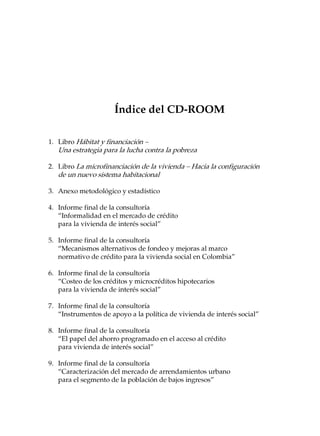 Índice del CD-ROOM

1. Libro Hábitat y financiación –
   Una estrategia para la lucha contra la pobreza

2. Libro La microfinanciación de la vivienda – Hacia la configuración
   de un nuevo sistema habitacional

3. Anexo metodológico y estadístico

4. Informe final de la consultoría
   “Informalidad en el mercado de crédito
   para la vivienda de interés social”

5. Informe final de la consultoría
   “Mecanismos alternativos de fondeo y mejoras al marco
   normativo de crédito para la vivienda social en Colombia”

6. Informe final de la consultoría
   “Costeo de los créditos y microcréditos hipotecarios
   para la vivienda de interés social”

7. Informe final de la consultoría
   “Instrumentos de apoyo a la política de vivienda de interés social”

8. Informe final de la consultoría
   “El papel del ahorro programado en el acceso al crédito
   para vivienda de interés social”

9. Informe final de la consultoría
   “Caracterización del mercado de arrendamientos urbano
   para el segmento de la población de bajos ingresos”
 