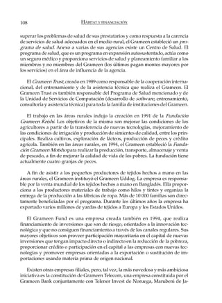 108                           HÁBITAT Y FINANCIACIÓN

superar los problemas de salud de sus prestatarios y como respuesta a la carencia
de servicios de salud adecuados en el medio rural, el Grameen estableció un pro-
grama de salud. Anexo a varias de sus agencias existe un Centro de Salud. El
programa de salud, que es un programa en expansión autosustentado, actúa como
un seguro médico y proporciona servicios de salud y planeamiento familiar a los
miembros y no miembros del Grameen (los últimos pagan montos mayores por
los servicios) en el área de influencia de la agencia.

   El Grameen Trust, creado en 1989 como responsable de la cooperación interna-
cional, del entrenamiento y de la asistencia técnica que realiza el Grameen. El
Grameen Trust es también responsable del Programa de Salud mencionado y de
la Unidad de Servicios de Computación (desarrollo de software, entrenamiento,
consultoría y asistencia técnica) para toda la familia de instituciones del Grameen.

    El trabajo en las áreas rurales indujo la creación en 1991 de la Fundación
Grameen Krishi. Los objetivos de la misma son mejorar las condiciones de los
agricultores a partir de la transferencia de nuevas tecnologías, mejoramiento de
las condiciones de irrigación y producción de simientes de calidad, entre los prin-
cipales. Realiza cultivos, exploración de lácteos, producción de peces y crédito
agrícola. También en las áreas rurales, en 1994, el Grameen estableció la Funda-
ción Grameen Motsho para realizar la producción, transporte, almacenaje y venta
de pescado, a fin de mejorar la calidad de vida de los pobres. La fundación tiene
actualmente cuatro granjas de peces.

   A fin de asistir a los pequeños productores de tejidos hechos a mano en las
áreas rurales, el Grameen instituyó el Grameen Uddog. La empresa es responsa-
ble por la venta mundial de los tejidos hechos a mano en Bangladés. Ella propor-
ciona a los productores materiales de trabajo como hilos y tintes y organiza la
entrega de la producción a las fábricas de ropa. Más de 10 000 familias son direc-
tamente beneficiadas por el programa. Durante los últimos años la empresa ha
exportado varios millones de yardas de tejidos a Europa y los Estados Unidos.

   El Grameen Fund es una empresa creada también en 1994, que realiza
financiamiento de inversiones que son de riesgo, orientados a la innovación tec-
nológica y que no consiguen financiamiento a través de los canales regulares. Sus
mayores objetivos son proveer participación mayoritaria en el capital de nuevas
inversiones que tengan impacto directo o indirecto en la reducción de la pobreza,
proporcionar crédito o participación en el capital a las empresas con nuevas tec-
nologías y promover empresas orientadas a la exportación o sustitución de im-
portaciones usando materia prima de origen nacional.

    Existen otras empresas filiales, pero, tal vez, la más novedosa y más ambiciosa
iniciativa es la constitución de Grameen Telecom, una empresa constituida por el
Grameen Bank conjuntamente con Telenor Invest de Noruega, Marubeni de Ja-
 