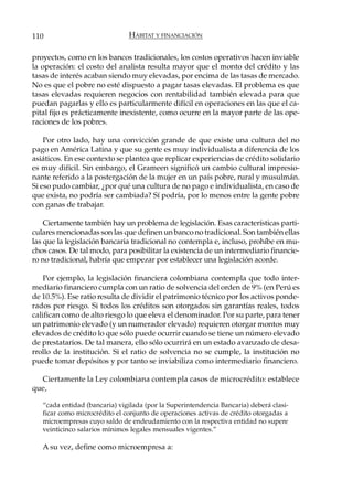 110                            HÁBITAT Y FINANCIACIÓN

proyectos, como en los bancos tradicionales, los costos operativos hacen inviable
la operación: el costo del analista resulta mayor que el monto del crédito y las
tasas de interés acaban siendo muy elevadas, por encima de las tasas de mercado.
No es que el pobre no esté dispuesto a pagar tasas elevadas. El problema es que
tasas elevadas requieren negocios con rentabilidad también elevada para que
puedan pagarlas y ello es particularmente difícil en operaciones en las que el ca-
pital fijo es prácticamente inexistente, como ocurre en la mayor parte de las ope-
raciones de los pobres.

    Por otro lado, hay una convicción grande de que existe una cultura del no
pago en América Latina y que su gente es muy individualista a diferencia de los
asiáticos. En ese contexto se plantea que replicar experiencias de crédito solidario
es muy difícil. Sin embargo, el Grameen significó un cambio cultural impresio-
nante referido a la postergación de la mujer en un país pobre, rural y musulmán.
Si eso pudo cambiar, ¿por qué una cultura de no pago e individualista, en caso de
que exista, no podría ser cambiada? Sí podría, por lo menos entre la gente pobre
con ganas de trabajar.

    Ciertamente también hay un problema de legislación. Esas características parti-
culares mencionadas son las que definen un banco no tradicional. Son también ellas
las que la legislación bancaria tradicional no contempla e, incluso, prohíbe en mu-
chos casos. De tal modo, para posibilitar la existencia de un intermediario financie-
ro no tradicional, habría que empezar por establecer una legislación acorde.

    Por ejemplo, la legislación financiera colombiana contempla que todo inter-
mediario financiero cumpla con un ratio de solvencia del orden de 9% (en Perú es
de 10.5%). Ese ratio resulta de dividir el patrimonio técnico por los activos ponde-
rados por riesgo. Si todos los créditos son otorgados sin garantías reales, todos
califican como de alto riesgo lo que eleva el denominador. Por su parte, para tener
un patrimonio elevado (y un numerador elevado) requieren otorgar montos muy
elevados de crédito lo que sólo puede ocurrir cuando se tiene un número elevado
de prestatarios. De tal manera, ello sólo ocurrirá en un estado avanzado de desa-
rrollo de la institución. Si el ratio de solvencia no se cumple, la institución no
puede tomar depósitos y por tanto se inviabiliza como intermediario financiero.

  Ciertamente la Ley colombiana contempla casos de microcrédito: establece
que,

   “cada entidad (bancaria) vigilada (por la Superintendencia Bancaria) deberá clasi-
   ficar como microcrédito el conjunto de operaciones activas de crédito otorgadas a
   microempresas cuyo saldo de endeudamiento con la respectiva entidad no supere
   veinticinco salarios mínimos legales mensuales vigentes.”

   A su vez, define como microempresa a:
 