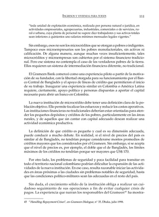 INGRESOS Y VIVIENDA PARA TODOS                             111

   “toda unidad de explotación económica, realizada por persona natural o jurídica, en
   actividades empresariales, agropecuarias, industriales, comerciales o de servicios, ru-
   ral o urbana, cuya planta de personal no supere diez trabajadores y sus activos totales
   sean inferiores a quinientos uno salarios mínimos mensuales legales vigentes.”

    Sin embargo, esos no son los microcréditos que se otorgan a pobres o indigentes.
Tampoco esos microempresarios son los pobres monofactoriales, sin activos ni
calificación. De alguna manera, aunque muchas veces insuficientemente, tales
microcréditos y microempresas son cubiertos por el sistema financiero tradicio-
nal. Pero ese sistema no contempla el caso de los verdaderos pobres de la tierra.
Ellos requieren un sistema de intermediación financiera diferente, no tradicional.

   El Grameen Bank comenzó como una experiencia piloto a partir de la motiva-
ción de su fundador, con la libertad otorgada para su funcionamiento por el Ban-
co Central de Bangladés y el apoyo de líneas de crédito que permitieron el inicio
de su trabajo. Inaugurar una experiencia similar en Colombia o América Latina
requiere, ciertamente, apoyo político y personas dispuestas a aportar el capital
necesario para abrir un banco en Colombia.

    La nueva institución de microcrédito debe tener una definición clara de la po-
blación objetivo. Ello permite focalizar los esfuerzos y reducir los costos operativos.
Las instituciones financieras no tradicionales deberían estar orientadas para aten-
der los pequeños depósitos y créditos de los pobres, particularmente en las áreas
rurales, y de aquellos que sin contar con capital adecuado desean realizar una
actividad económica productiva.

   La definición de que crédito es pequeño y cual es su dimensión adecuada,
puede conducir a mucho debate. En realidad, si el nivel de precios del país es
similar al de Bangladés, no tendrían porque considerarse montos promedios de
créditos mayores que los considerados por el Grameen. Sin embargo, si se acepta
que el nivel de precios es, por ejemplo, el doble que el de Bangladés, los límites
máximos de los créditos no tendrían porque ser mayores que US$ 170.

   Por otro lado, los problemas de seguridad y poca facilidad para transitar en
todo el territorio nacional colombiano podrían dificultar la expansión de las acti-
vidades de la nueva institución. En ese caso, resulta razonable iniciar las activida-
des en áreas próximas a las ciudades sin problemas notables de seguridad, hasta
que las condiciones político-militares sean las adecuadas en el resto del país.

  Sin duda, el crecimiento sólido de la institución obliga a realizar un cui-
dadoso seguimiento de sus operaciones a fin de evitar cualquier crisis de
pagos. La experiencia que narran los responsables del Grameen 45 ha mostra-

45 “Handling Repayment Crises”, en Grameen Dialogue, n° 35, Dhaka, julio 1998.
 