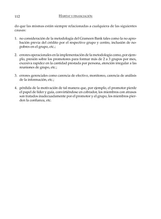 112                          HÁBITAT Y FINANCIACIÓN

do que las mismas están siempre relacionadas a cualquiera de las siguientes
causas:

1. no consideración de la metodología del Grameen Bank tales como la no apro-
   bación previa del crédito por el respectivo grupo y centro, inclusión de no-
   pobres en el grupo, etc.;

2. errores operacionales en la implementación de la metodología como, por ejem-
   plo, presión sobre los promotores para formar más de 2 a 3 grupos por mes,
   excesiva rapidez en la cantidad prestada por persona, atención irregular a las
   reuniones de grupo, etc.;

3. errores gerenciales como carencia de efectivo, monitoreo, carencia de análisis
   de la información, etc.;

4. pérdida de la motivación de tal manera que, por ejemplo, el promotor pierde
   el papel de líder y guía, convirtiéndose en cobrador, los miembros con atrasos
   son tratados inadecuadamente por el promotor y el grupo, los miembros pier-
   den la confianza, etc.
 