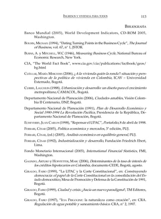 INGRESOS Y VIVIENDA PARA TODOS                       113

                                                                    BIBLIOGRAFÍA
Banco Mundial (2005), World Development Indicators, CD-ROM 2005,
     Washington.
BOLDIN, MICHAEL (1994), “Dating Turning Points in the Business Cycle”, The Journal
      of Business, vol. 67, n° 1, JSTOR.
BURNS, A. y MITCHELL, W.C (1946), Measuring Business Cycle, National Bureau of
      Economic Research, New York.
CIA, “The World Fact Book”, www.cia.gov/cia/publications/factbook/geos/
      bg.html
CUÉLLAR, MARÍA MERCEDES (2006), ¿A la vivienda quién la ronda?: situación y pers-
      pectivas de la política de vivienda en Colombia, ICAV – Universidad
      Externado, Bogotá.
CURRIE, LAUCHLIN (1988), Urbanización y desarrollo: un diseño para el crecimiento
      metropolitano, CAMACOL, Bogotá.
Departamento Nacional de Planeación (2006), Ciudades amables, Visión Colom-
     bia II Centenario, DNP, Bogotá.
Departamento Nacional de Planeación (1991), Plan de Desarrollo Económico y
     Social 1990-1994 La Revolución Pacífica, Presidencia de la República, De-
     partamento Nacional de Planeación, Bogotá.
ECHEVERRY, JUAN CARLOS (1998), “Repensar el UPAC”, Portafolio, 8 de abril de 1998.
FERRARI, CÉSAR (2005), Política económica y mercados, 3ª edición, PUJ.
FERRARI, CÉSAR, (ed.) (2005), Análisis económico en equilibrio general, PUJ.
FERRARI, CÉSAR (1992), Industrialización y desarrollo, Fundación Friedrich Ebert,
      Lima.
Fondo Monetario Internacional (2005), International Financial Statistics, FMI,
     Washington.
GALINDO, ARTURO y HOFSTETTER, MARC (2006), Determinantes de la tasa de interés de
      los créditos hipotecarios en Colombia, documento CEDE, Bogotá, agosto.
GIRALDO, FABIO (1999), “La UPAC y la Corte Constitucional”, en: Construyendo
      democracia: el papel de la Corte Constitucional en la consolidación del Es-
      tado democrático, Mesa de Promoción y Defensa de la Constitución de 1991,
      Bogotá.
GIRALDO, FABIO (1999), Ciudad y crisis: ¿hacia un nuevo paradigma?, TM Editores,
      Bogotá.
GIRALDO, FABIO (1997), “ILYA PRIGOGINE: la naturaleza como creación”, en: CRA.
      Regulación de agua potable y saneamiento básico. CRA, n° 2, 1997.
 