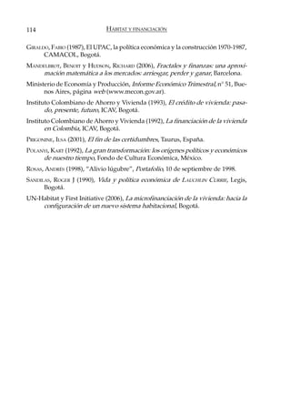 114                           HÁBITAT Y FINANCIACIÓN

GIRALDO, FABIO (1987), El UPAC, la política económica y la construcción 1970-1987,
      CAMACOL, Bogotá.
MANDELBROT, BENOIT y HUDSON, RICHARD (2006), Fractales y finanzas: una aproxi-
     mación matemática a los mercados: arriesgar, perder y ganar, Barcelona.
Ministerio de Economía y Producción, Informe Económico Trimestral, n° 51, Bue-
      nos Aires, página web (www.mecon.gov.ar).
Instituto Colombiano de Ahorro y Vivienda (1993), El crédito de vivienda: pasa-
       do, presente, futuro, ICAV, Bogotá.
Instituto Colombiano de Ahorro y Vivienda (1992), La financiación de la vivienda
       en Colombia, ICAV, Bogotá.
PRIGONINE, ILSA (2001), El fin de las certidumbres, Taurus, España.
POLANYI, KART (1992), La gran transformación: los orígenes políticos y económicos
     de nuestro tiempo, Fondo de Cultura Económica, México.
ROSAS, ANDRÉS (1998), “Alivio lúgubre”, Portafolio, 10 de septiembre de 1998.
SANDILAS, ROGER J (1990), Vida y política económica de LAUCHLIN CURRIE, Legis,
      Bogotá.
UN-Habitat y First Initiative (2006), La microfinanciación de la vivienda: hacia la
    configuración de un nuevo sistema habitacional, Bogotá.
 