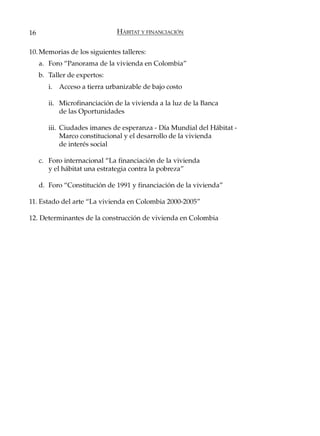 16                              HÁBITAT Y FINANCIACIÓN

10. Memorias de los siguientes talleres:
     a. Foro “Panorama de la vivienda en Colombia”
     b. Taller de expertos:
        i.   Acceso a tierra urbanizable de bajo costo

        ii. Microfinanciación de la vivienda a la luz de la Banca
            de las Oportunidades

        iii. Ciudades imanes de esperanza - Día Mundial del Hábitat -
             Marco constitucional y el desarrollo de la vivienda
             de interés social

     c. Foro internacional “La financiación de la vivienda
        y el hábitat una estrategia contra la pobreza”

     d. Foro “Constitución de 1991 y financiación de la vivienda”

11. Estado del arte “La vivienda en Colombia 2000-2005”

12. Determinantes de la construcción de vivienda en Colombia
 