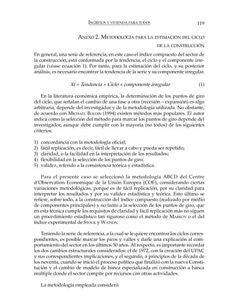 INGRESOS Y VIVIENDA PARA TODOS                         119

                       ANEXO 2. METODOLOGÍA PARA LA ESTIMACIÓN DEL CICLO
                                                                DE LA CONSTRUCCIÓN

En general, una serie de referencia, en este caso el índice compuesto del sector de
la construcción, está conformada por la tendencia, el ciclo y el componente irre-
gular (véase ecuación 1). Por tanto, para la estimación del ciclo, y su posterior
análisis, es necesario encontrar la tendencia de la serie y su componente irregular.

                   Xt = Tendencia + Ciclo + componente irregular                     (1)

    En la literatura económica empírica, la determinación de los puntos de giro
del ciclo, que señalan el cambio de una fase a otra (recesión – expansión) es algo
arbitraria, depende del investigador y de la metodología utilizada. No obstante,
de acuerdo con MICHAEL BOLDIN (1994) existen métodos más populares. El autor
indica como la selección del método para marcar los puntos de giro depende del
investigador, aunque debe cumplir con la mayoría (no todos) de los siguientes
criterios:

1)   concordancia con la metodología oficial;
2)   fácil replicación, es decir, fácil de llevar a cabo y pueda ser repetido;
3)   claridad, o la facilidad en la interpretación de los resultados;
4)   flexibilidad en la selección de los puntos de giro;
5)   validez, referido a la consistencia teórica y estadística.

    Para el presente caso se seleccionó la metodología ABCD del Centre
d’Observation Economique de la Unión Europea (COE), considerando ciertas
variaciones metodológicas, porque es de fácil replicación, por su claridad para
interpretar los resultados y por su validez estadística y teórica. Esto último se
refiere, sobre todo, a la construcción del índice compuesto (realizado por medio
de componentes principales) y no tanto a la selección de los puntos de giro, que
en esta técnica cumple los requisitos de claridad y fácil replicación más no siguen
un procedimiento estadístico tan riguroso como el método de MARKOV o el del
índice experimental de STOCK y WATSON.

    Teniendo la serie de referencia, a la cual se le quiere encontrar los ciclos corres-
pondientes, es posible marcar los picos y valles y darle una explicación al com-
portamiento del sector en los últimos 50 años. Al respecto, es importante recordar
los dos cambios estructurales considerados: el de 1972, con la creación del UPAC
y sus correspondientes implicaciones, y el segundo, a principios de la década de
los noventa, cuando se inició el proceso político que finalizó con la nueva Consti-
tución y el cambio de modelo de banca especializada en construcción a banca
múltiple donde el sector compite por recursos con otras actividades.

     La metodología empleada consideró:
 