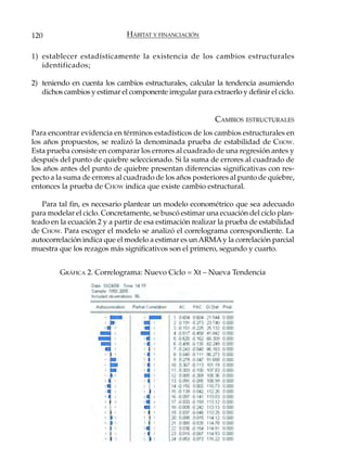 120                            HÁBITAT Y FINANCIACIÓN

1) establecer estadísticamente la existencia de los cambios estructurales
   identificados;

2) teniendo en cuenta los cambios estructurales, calcular la tendencia asumiendo
   dichos cambios y estimar el componente irregular para extraerlo y definir el ciclo.


                                                            CAMBIOS ESTRUCTURALES
Para encontrar evidencia en términos estadísticos de los cambios estructurales en
los años propuestos, se realizó la denominada prueba de estabilidad de CHOW.
Esta prueba consiste en comparar los errores al cuadrado de una regresión antes y
después del punto de quiebre seleccionado. Si la suma de errores al cuadrado de
los años antes del punto de quiebre presentan diferencias significativas con res-
pecto a la suma de errores al cuadrado de los años posteriores al punto de quiebre,
entonces la prueba de CHOW indica que existe cambio estructural.

   Para tal fin, es necesario plantear un modelo econométrico que sea adecuado
para modelar el ciclo. Concretamente, se buscó estimar una ecuación del ciclo plan-
teado en la ecuación 2 y a partir de esa estimación realizar la prueba de estabilidad
de CHOW. Para escoger el modelo se analizó el correlograma correspondiente. La
autocorrelación indica que el modelo a estimar es un ARMA y la correlación parcial
muestra que los rezagos más significativos son el primero, segundo y cuarto.


         GRÁFICA 2. Correlograma: Nuevo Ciclo = Xt – Nueva Tendencia
 