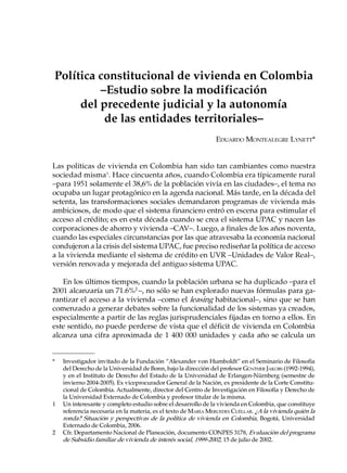 Política constitucional de vivienda en Colombia
         –Estudio sobre la modificación
     del precedente judicial y la autonomía
          de las entidades territoriales–
                                                               EDUARDO MONTEALEGRE LYNETT*


Las políticas de vivienda en Colombia han sido tan cambiantes como nuestra
sociedad misma1. Hace cincuenta años, cuando Colombia era típicamente rural
–para 1951 solamente el 38,6% de la población vivía en las ciudades–, el tema no
ocupaba un lugar protagónico en la agenda nacional. Más tarde, en la década del
setenta, las transformaciones sociales demandaron programas de vivienda más
ambiciosos, de modo que el sistema financiero entró en escena para estimular el
acceso al crédito; es en esta década cuando se crea el sistema UPAC y nacen las
corporaciones de ahorro y vivienda –CAV–. Luego, a finales de los años noventa,
cuando las especiales circunstancias por las que atravesaba la economía nacional
condujeron a la crisis del sistema UPAC, fue preciso rediseñar la política de acceso
a la vivienda mediante el sistema de crédito en UVR –Unidades de Valor Real–,
versión renovada y mejorada del antiguo sistema UPAC.

   En los últimos tiempos, cuando la población urbana se ha duplicado –para el
2001 alcanzaría un 71.6%2 –, no sólo se han explorado nuevas fórmulas para ga-
rantizar el acceso a la vivienda –como el leasing habitacional–, sino que se han
comenzado a generar debates sobre la funcionalidad de los sistemas ya creados,
especialmente a partir de las reglas jurisprudenciales fijadas en torno a ellos. En
este sentido, no puede perderse de vista que el déficit de vivienda en Colombia
alcanza una cifra aproximada de 1 400 000 unidades y cada año se calcula un


*   Investigador invitado de la Fundación “Alexander von Humboldt” en el Seminario de Filosofía
    del Derecho de la Universidad de Bonn, bajo la dirección del profesor GÜNTHER JAKOBS (1992-1994),
    y en el Instituto de Derecho del Estado de la Universidad de Erlangen-Nürnberg (semestre de
    invierno 2004-2005). Ex viceprocurador General de la Nación, ex presidente de la Corte Constitu-
    cional de Colombia. Actualmente, director del Centro de Investigación en Filosofía y Derecho de
    la Universidad Externado de Colombia y profesor titular de la misma.
1   Un interesante y completo estudio sobre el desarrollo de la vivienda en Colombia, que constituye
    referencia necesaria en la materia, es el texto de MARÍA MERCEDES CUÉLLAR. ¿A la vivienda quién la
    ronda? Situación y perspectivas de la política de vivienda en Colombia, Bogotá, Universidad
    Externado de Colombia, 2006.
2   Cfr. Departamento Nacional de Planeación, documento CONPES 3178, Evaluación del programa
    de Subsidio familiar de vivienda de interés social, 1999-2002, 15 de julio de 2002.
 