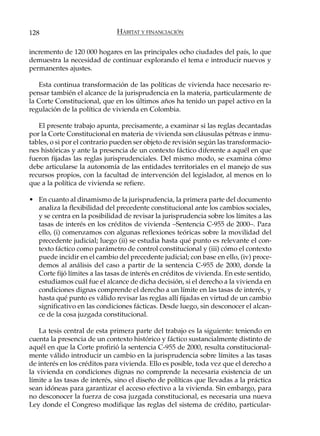 128                           HÁBITAT Y FINANCIACIÓN

incremento de 120 000 hogares en las principales ocho ciudades del país, lo que
demuestra la necesidad de continuar explorando el tema e introducir nuevos y
permanentes ajustes.

   Esta continua transformación de las políticas de vivienda hace necesario re-
pensar también el alcance de la jurisprudencia en la materia, particularmente de
la Corte Constitucional, que en los últimos años ha tenido un papel activo en la
regulación de la política de vivienda en Colombia.

   El presente trabajo apunta, precisamente, a examinar si las reglas decantadas
por la Corte Constitucional en materia de vivienda son cláusulas pétreas e inmu-
tables, o si por el contrario pueden ser objeto de revisión según las transformacio-
nes históricas y ante la presencia de un contexto fáctico diferente a aquél en que
fueron fijadas las reglas jurisprudenciales. Del mismo modo, se examina cómo
debe articularse la autonomía de las entidades territoriales en el manejo de sus
recursos propios, con la facultad de intervención del legislador, al menos en lo
que a la política de vivienda se refiere.

• En cuanto al dinamismo de la jurisprudencia, la primera parte del documento
  analiza la flexibilidad del precedente constitucional ante los cambios sociales,
  y se centra en la posibilidad de revisar la jurisprudencia sobre los límites a las
  tasas de interés en los créditos de vivienda –Sentencia C-955 de 2000–. Para
  ello, (i) comenzamos con algunas reflexiones teóricas sobre la movilidad del
  precedente judicial; luego (ii) se estudia hasta qué punto es relevante el con-
  texto fáctico como parámetro de control constitucional y (iii) cómo el contexto
  puede incidir en el cambio del precedente judicial; con base en ello, (iv) proce-
  demos al análisis del caso a partir de la sentencia C-955 de 2000, donde la
  Corte fijó límites a las tasas de interés en créditos de vivienda. En este sentido,
  estudiamos cuál fue el alcance de dicha decisión, si el derecho a la vivienda en
  condiciones dignas comprende el derecho a un límite en las tasas de interés, y
  hasta qué punto es válido revisar las reglas allí fijadas en virtud de un cambio
  significativo en las condiciones fácticas. Desde luego, sin desconocer el alcan-
  ce de la cosa juzgada constitucional.

   La tesis central de esta primera parte del trabajo es la siguiente: teniendo en
cuenta la presencia de un contexto histórico y fáctico sustancialmente distinto de
aquél en que la Corte profirió la sentencia C-955 de 2000, resulta constitucional-
mente válido introducir un cambio en la jurisprudencia sobre límites a las tasas
de interés en los créditos para vivienda. Ello es posible, toda vez que el derecho a
la vivienda en condiciones dignas no comprende la necesaria existencia de un
límite a las tasas de interés, sino el diseño de políticas que llevadas a la práctica
sean idóneas para garantizar el acceso efectivo a la vivienda. Sin embargo, para
no desconocer la fuerza de cosa juzgada constitucional, es necesaria una nueva
Ley donde el Congreso modifique las reglas del sistema de crédito, particular-
 