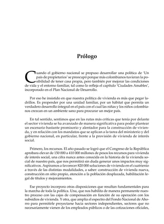 PRÓLOGO                                     17




                                   Prólogo



C
       uando el gobierno nacional se propuso desarrollar una política de ‘Un
       país de propietarios’ se preocupó porque más colombianos tuvieran la po-
       sibilidad de tener casa propia, pero también por mejorar las condiciones
de vida y el entorno familiar, tal como lo refleja el capítulo ‘Ciudades Amables’,
incorporado en el Plan Nacional de Desarrollo.

   Por eso he insistido en que nuestra política de vivienda es más que pegar la-
drillos. Es propender por una unidad familiar, por un hábitat que permita un
verdadero desarrollo integral en el país con el cual las niñas y los niños colombia-
nos crezcan en un ambiente sano para procurar un mejor país.

    En tal sentido, sentimos que en las rutas más críticas que tenía por delante
el sector vivienda se ha avanzado de manera significativa para poder plantear
un escenario bastante promisorio y alentador para la construcción de vivien-
da, y en relación con los mandatos que se aplican a la tarea del ministerio y del
gobierno nacional, en particular, frente a la provisión de vivienda de interés
social.

    Primero, los recursos. El año pasado se logró que el Congreso de la República
aprobara elevar de 150 000 a 410 000 millones de pesos los recursos para vivienda
de interés social, una cifra nunca antes conocida en la historia de la vivienda so-
cial de nuestro país, que nos permitirá sin duda generar unos impactos muy sig-
nificativos. Aspiramos a favorecer 820 000 soluciones de vivienda en el cuatrienio
a través de las distintas modalidades, a saber: construcción de vivienda nueva,
construcción en sitio propio, atención a la población desplazada, habilitación le-
gal de títulos y mejoramientos.

   Ese proyecto incorpora otras disposiciones que resultan fundamentales para
la marcha de toda la política. Una, que nos habilita de manera permanente nues-
tro proceso con las cajas de compensación en función de su operación con los
subsidios de vivienda. Y otra, que amplia el espectro del Fondo Nacional de Aho-
rro para permitirle proyectarse hacia sectores independientes, sectores que no
necesariamente vienen de los empleados públicos o de las cotizaciones oficiales,
 
