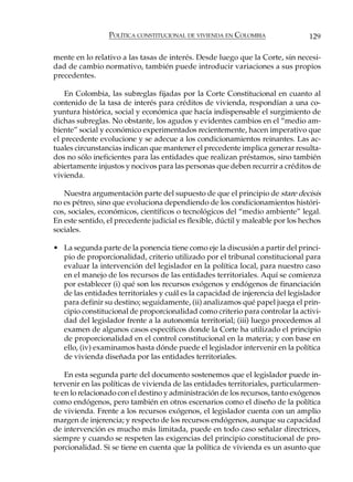 POLÍTICA CONSTITUCIONAL DE VIVIENDA EN COLOMBIA                 129

mente en lo relativo a las tasas de interés. Desde luego que la Corte, sin necesi-
dad de cambio normativo, también puede introducir variaciones a sus propios
precedentes.

    En Colombia, las subreglas fijadas por la Corte Constitucional en cuanto al
contenido de la tasa de interés para créditos de vivienda, respondían a una co-
yuntura histórica, social y económica que hacía indispensable el surgimiento de
dichas subreglas. No obstante, los agudos y evidentes cambios en el “medio am-
biente” social y económico experimentados recientemente, hacen imperativo que
el precedente evolucione y se adecue a los condicionamientos reinantes. Las ac-
tuales circunstancias indican que mantener el precedente implica generar resulta-
dos no sólo ineficientes para las entidades que realizan préstamos, sino también
abiertamente injustos y nocivos para las personas que deben recurrir a créditos de
vivienda.

   Nuestra argumentación parte del supuesto de que el principio de stare decisis
no es pétreo, sino que evoluciona dependiendo de los condicionamientos históri-
cos, sociales, económicos, científicos o tecnológicos del “medio ambiente” legal.
En este sentido, el precedente judicial es flexible, dúctil y maleable por los hechos
sociales.

• La segunda parte de la ponencia tiene como eje la discusión a partir del princi-
  pio de proporcionalidad, criterio utilizado por el tribunal constitucional para
  evaluar la intervención del legislador en la política local, para nuestro caso
  en el manejo de los recursos de las entidades territoriales. Aquí se comienza
  por establecer (i) qué son los recursos exógenos y endógenos de financiación
  de las entidades territoriales y cuál es la capacidad de injerencia del legislador
  para definir su destino; seguidamente, (ii) analizamos qué papel juega el prin-
  cipio constitucional de proporcionalidad como criterio para controlar la activi-
  dad del legislador frente a la autonomía territorial; (iii) luego procedemos al
  examen de algunos casos específicos donde la Corte ha utilizado el principio
  de proporcionalidad en el control constitucional en la materia; y con base en
  ello, (iv) examinamos hasta dónde puede el legislador intervenir en la política
  de vivienda diseñada por las entidades territoriales.

    En esta segunda parte del documento sostenemos que el legislador puede in-
tervenir en las políticas de vivienda de las entidades territoriales, particularmen-
te en lo relacionado con el destino y administración de los recursos, tanto exógenos
como endógenos, pero también en otros escenarios como el diseño de la política
de vivienda. Frente a los recursos exógenos, el legislador cuenta con un amplio
margen de injerencia; y respecto de los recursos endógenos, aunque su capacidad
de intervención es mucho más limitada, puede en todo caso señalar directrices,
siempre y cuando se respeten las exigencias del principio constitucional de pro-
porcionalidad. Si se tiene en cuenta que la política de vivienda es un asunto que
 