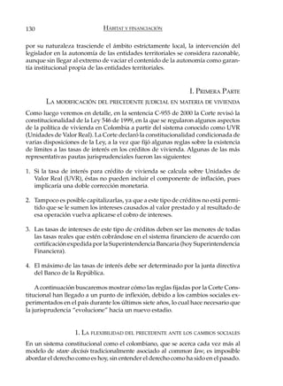 130                           HÁBITAT Y FINANCIACIÓN

por su naturaleza trasciende el ámbito estrictamente local, la intervención del
legislador en la autonomía de las entidades territoriales se considera razonable,
aunque sin llegar al extremo de vaciar el contenido de la autonomía como garan-
tía institucional propia de las entidades territoriales.


                                                                I. PRIMERA PARTE
       LA MODIFICACIÓN DEL PRECEDENTE JUDICIAL EN MATERIA DE VIVIENDA
Como luego veremos en detalle, en la sentencia C-955 de 2000 la Corte revisó la
constitucionalidad de la Ley 546 de 1999, en la que se regularon algunos aspectos
de la política de vivienda en Colombia a partir del sistema conocido como UVR
(Unidades de Valor Real). La Corte declaró la constitucionalidad condicionada de
varias disposiciones de la Ley, a la vez que fijó algunas reglas sobre la existencia
de límites a las tasas de interés en los créditos de vivienda. Algunas de las más
representativas pautas jurisprudenciales fueron las siguientes:

1. Si la tasa de interés para crédito de vivienda se calcula sobre Unidades de
   Valor Real (UVR), éstas no pueden incluir el componente de inflación, pues
   implicaría una doble corrección monetaria.

2. Tampoco es posible capitalizarlas, ya que a este tipo de créditos no está permi-
   tido que se le sumen los intereses causados al valor prestado y al resultado de
   esa operación vuelva aplicarse el cobro de intereses.

3. Las tasas de intereses de este tipo de créditos deben ser las menores de todas
   las tasas reales que estén cobrándose en el sistema financiero de acuerdo con
   certificación expedida por la Superintendencia Bancaria (hoy Superintendencia
   Financiera).

4. El máximo de las tasas de interés debe ser determinado por la junta directiva
   del Banco de la República.

    A continuación buscaremos mostrar cómo las reglas fijadas por la Corte Cons-
titucional han llegado a un punto de inflexión, debido a los cambios sociales ex-
perimentados en el país durante los últimos siete años, lo cual hace necesario que
la jurisprudencia “evolucione” hacia un nuevo estadio.


                   1. LA FLEXIBILIDAD DEL PRECEDENTE ANTE LOS CAMBIOS SOCIALES
En un sistema constitucional como el colombiano, que se acerca cada vez más al
modelo de stare decisis tradicionalmente asociado al common law, es imposible
abordar el derecho como es hoy, sin entender el derecho como ha sido en el pasado.
 