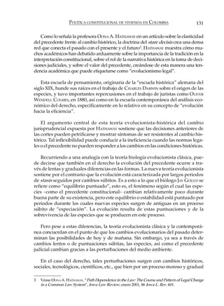 POLÍTICA CONSTITUCIONAL DE VIVIENDA EN COLOMBIA                        131

    Como lo señala la profesora OONA A. HATHAWAY en un artículo sobre la elasticidad
del precedente frente al cambio histórico, la doctrina del stare decisis crea una densa
red que conecta el pasado con el presente y el futuro3. HATHAWAY muestra cómo mu-
chos académicos han debatido arduamente sobre la importancia de la tradición en la
interpretación constitucional, sobre el rol de la narrativa histórica en la toma de deci-
siones judiciales, y sobre el valor del precedente, creándose de esta manera una ten-
dencia académica que puede etiquetarse como “evolucionismo legal”.

    Esta escuela de pensamiento, originaria de la “escuela histórica” alemana del
siglo XIX, hunde sus raíces en el trabajo de CHARLES DARWIN sobre el origen de las
especies, y tuvo importantes repercusiones en el trabajo de juristas como OLIVER
WENDELL COLMES, en 1880, así como en la escuela contemporánea del análisis eco-
nómico del derecho, específicamente en lo relativo en su concepto de “evolución
hacia la eficiencia”.

    El argumento central de esta teoría evolucionista-histórica del cambio
jurisprudencial expuesta por HATHAWAY sostiene que las decisiones anteriores de
las cortes pueden petrificarse y mostrar síntomas de ser resistentes al cambio his-
tórico. Tal inflexibilidad puede conducir a la ineficiencia cuando las normas lega-
les o el precedente no pueden responder a los cambios en las condiciones históricas.

    Recurriendo a una analogía con la teoría biología evolucionista clásica, pue-
de decirse que también en el derecho la evolución del precedente ocurre a tra-
vés de lentas y graduales diferencias en las formas. La nueva teoría evolucionista
sostiene por el contrario que la evolución está caracterizada por largos periodos
de stasis seguidos por cambios súbitos. Es a esto a lo que el biólogo JAY GOULD se
refiere como “equilibrio puntuado”, esto es, el fenómeno según el cual las espe-
cies –como el precedente constitucional– cambian relativamente poco durante
buena parte de su existencia, pero este equilibrio o estabilidad está puntuado por
periodos durante los cuales nuevas especies surgen de antiguas en un proceso
súbito de “especiación”. La evolución resulta de estas puntuaciones y de la
sobrevivencia de las especies que se producen en este proceso.

   Pero pese a estas diferencias, la teoría evolucionista clásica y la contemporá-
nea concuerdan en el punto de que los cambios evolucionarios del pasado deter-
minan las posibilidades de hoy y de mañana. Sin embargo, ya sea a través de
cambios lentos o de puntuaciones súbitas, las especies, así como el precedente
judicial cambian gracias a las perturbaciones del medio ambiente.

   En el caso del derecho, tales perturbaciones surgen con cambios históricos,
sociales, tecnológicos, científicos, etc., que bien por un proceso moroso y gradual

3   Véase OONA A. HATHAWAY, “Path Dependence in the Law: The Course and Pattern of Legal Change
    in a Common Law System”, Iowa Law Review, enero 2001, 86 Iowa L. Rev. 601.
 