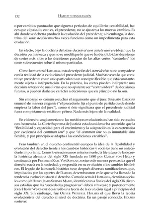 132                           HÁBITAT Y FINANCIACIÓN

o por cambios puntuados que siguen a periodos de equilibrio o estabilidad, ha-
cen que el pasado, esto es, el precedente, no se ajusten a los nuevos cambios. Es
ahí donde se debería producir la evolución del precedente; sin embargo, la doc-
trina del stare decisis muchas veces funciona como un impedimento para esta
evolución.

   En efecto, bajo la doctrina del stare decisis et non quieta movere (dejar que la
decisión permanezca y que no se modifique lo que se ha decidido), las decisiones
de cortes más altas o las decisiones pasadas de las altas cortes “controlan” los
casos subsecuentes sobre el mismo particular.

    Como lo muestra HATHAWAY, esta descripción del stare decisis no se compadece
con la realidad de la evolución del precedente judicial. Muchas veces lo que cons-
tituye precedente en un caso particular es un concepto flexible que está constante-
mente sujeto a interpretación. En la práctica, las cortes pueden interpretar una
decisión anterior de una forma que no aparente ser “controladora” de decisiones
futuras, o pueden darle ese carácter a decisiones que en principio no lo son.

   Sin embargo es común escuchar el argumento que el juez BENJAMÍN CARDOZO
enunció de manera elegante (“el precedente fija el punto de partida desde donde
empieza la labor del juez”), como si éste significara que el precedente judicial
fuera completamente estático o pétreo. Nada más lejano de la realidad.

    En el derecho angloamericano las metáforas evolucionistas han sido evocadas
con frecuencia. La Corte Suprema de Justicia estadounidense ha sostenido que la
“flexibilidad y capacidad para el crecimiento y la adaptación es la característica
por excelencia del common law” y que “el common law no es inmutable sino
flexible, y por principio se adapta a las condiciones variables”.

    Pero también en el derecho continental europeo la idea de la flexibilidad y
evolución del derecho frente a los cambios históricos y sociales tiene un antece-
dente importante. Como lo mencionamos anteriormente, la literatura de la escue-
la histórica alemana del siglo XIX fundada en 1880 por GUSTAV VON HUGO y
continuada por FRIEDRICH KARL VON SAVIGNY, sostuvo de manera persuasiva que el
derecho nacía en la sociedad, y respondía en su evolución a los cambios históri-
cos. El legado de la escuela histórica tuvo después diversas ramificaciones, que,
impulsadas por los aportes de DARWIN, desembocaron en lo que se ha llamado la
tendencia evolucionista en el derecho. Como lo señala HATHAWAY, cientistas socia-
les como sir HENRY JAMES SUMNER MAINE, identificaron a finales del siglo XIX diver-
sos estadios que las “sociedades progresivas” deben atravesar, y posteriormente
JOHN HENRY WINGMORE desarrolló una teoría de la evolución legal a principios del
siglo XX. Sin embargo, fue O LIVER W ENDELL H OLMES el que llevó la teoría
evolucionista del derecho al nivel de doctrina. En un pasaje conocido, HOLMES
sostuvo:
 