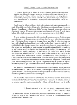POLÍTICA CONSTITUCIONAL DE VIVIENDA EN COLOMBIA                      133

   “La vida del derecho no ha sido la de la lógica: ha sido la de la experiencia. Las
   sentidas necesidades del tiempo, las teorías morales y políticas prevalentes, las in-
   tuiciones de las políticas púnicas, conscientes o inconscientes, aún los prejuicios
   compartidos por los jueces con sus conciudadanos, han hecho más que el silogismo
   en la determinación de las normas a través de las cuales los hombres han de ser
   gobernados”.

    Este legado ha sido acogido por las teorías críticas contemporáneas y por la es-
cuela del análisis económico del derecho. Esta última ha postulado lo que HATHAWAY
llama el “paradigma evolucionista clásico”, según el cual, la norma que sobrevive
el exigente proceso del common law es presumiblemente eficiente. Si no lo fuera,
habría sido retada y reemplazada por otras normas de mayor efectividad.

    En este sentido, las normas ineficientes tienden a desaparecer. Es interesante
constatar, que el medio ambiente que rodea al derecho no es más estable o estático
que el biológico. En consecuencia, siempre habrá una falta de coincidencia entre
la regla legal y el medio ambiente en el cual se aplica. La regla de stare decisis y la
estabilidad de las altas cortes, conduce a que la posibilidad de cambio en el dere-
cho no sea una realidad ante la rapidez de las modificaciones históricas, sociales,
tecnológicas o científicas. Esta característica del derecho, hace que su incapacidad
de adaptación rápida conduzca a la ineficiencia. Sin embargo, a través de este
mecanismo de “desadaptación” del derecho al medio ambiente, se protege al sis-
tema jurídico de la inestabilidad y de los cambios súbitos de la opinión pública.
Como lo enfatiza HATHAWAY, mientras los animales son incapaces de protegerse y
sobrevivir a los cambios abruptos en su medio ambiente, los jueces, los abogados
y las instituciones jurídicas, son capaces de perpetuar reglas y normas legales,
mucho después de que las condiciones que les dieron origen han desaparecido.

   No obstante, como lo muestra la nueva teoría evolucionista, largos periodos
de estabilidad o de “stasis” en el derecho, vienen seguidos por cambios súbitos o
“puntuaciones”, las cuales pueden ocurrir por varias razones: cambios sociales,
históricos, políticos, científicos o tecnológicos.

   En el derecho constitucional colombiano, actualmente estamos atravesando
un momento de “inflexión” o de “puntuación” en el precedente de la Corte, al menos
en un tema específico como el referido a las políticas públicas de acceso a la vivienda.


                   2. EL CONTEXTO FÁCTICO COMO UN CRITERIO PARA LAS DECISIONES
                                                 DE LA CORTE CONSTITUCIONAL

Las condiciones sociales, económicas, políticas o culturales, es decir, el contexto
fáctico del país, se han convertido de manera creciente en un criterio relevante
para la Corte Constitucional.
 