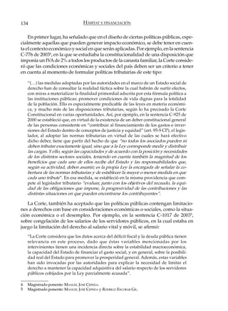 134                               HÁBITAT Y FINANCIACIÓN

    En primer lugar, ha señalado que en el diseño de ciertas políticas públicas, espe-
cialmente aquellas que pueden generar impacto económico, se debe tener en cuen-
ta el contexto económico y social en que serán aplicadas. Por ejemplo, en la sentencia
C-776 de 20034, en la que se estudiaba la constitucionalidad de una disposición que
imponía un IVA de 2% a todos los productos de la canasta familiar, la Corte conside-
ró que las condiciones económicas y sociales del país deben ser un criterio a tener
en cuenta al momento de formular políticas tributarias de este tipo:

    “(…) las medidas adoptadas por las autoridades en el marco de un Estado social de
    derecho han de consultar la realidad fáctica sobre la cual habrán de surtir efectos,
    con miras a materializar la finalidad primordial adscrita por esta fórmula política a
    las instituciones públicas: promover condiciones de vida dignas para la totalidad
    de la población. Ello es especialmente predicable de las leyes en materia económi-
    ca, y mucho más de las disposiciones tributarias, según lo ha precisado la Corte
    Constitucional en varias oportunidades. Así, por ejemplo, en la sentencia C-925 de
    2000 se estableció que, en virtud de la existencia de un deber constitucional general
    de las personas consistente en “contribuir al financiamiento de los gastos e inver-
    siones del Estado dentro de conceptos de justicia y equidad” (art. 95-9 CP), el legis-
    lador, al adoptar las normas tributarias en virtud de las cuales se hará efectivo
    dicho deber, tiene que partir del hecho de que “no todos los asociados pueden ni
    deben tributar exactamente igual, sino que a la Ley corresponde medir y distribuir
    las cargas. Y ello, según las capacidades y de acuerdo con la posición y necesidades
    de los distintos sectores sociales, teniendo en cuenta también la magnitud de los
    beneficios que cada uno de ellos recibe del Estado y las responsabilidades que,
    según su actividad, deben asumir; es la propia Ley la encargada de señalar la co-
    bertura de las normas tributarias y de establecer la mayor o menor medida en que
    cada uno tribute”. En esa medida, se estableció en la misma providencia que com-
    pete al legislador tributario “evaluar, junto con los objetivos del recaudo, la equi-
    dad de las obligaciones que impone, la progresividad de las contribuciones y las
    distintas situaciones en que pueden encontrarse los contribuyentes”.

   La Corte, también ha aceptado que las políticas públicas contengan limitacio-
nes a derechos con base en consideraciones económicas o sociales, como la situa-
ción económica o el desempleo. Por ejemplo, en la sentencia C-1017 de 20035,
sobre congelación de los salarios de los servidores públicos, en la cual estaba en
juego la limitación del derecho al salario vital y móvil, se afirmó:
    “La Corte considera que los datos acerca del déficit fiscal y la deuda pública tienen
    relevancia en este proceso, dado que éstas variables mencionadas por los
    intervinientes tienen una incidencia directa sobre la estabilidad macroeconómica,
    la capacidad del Estado de financiar el gasto social, y en general, sobre la posibili-
    dad real del Estado para promover la prosperidad general. Además, estas variables
    han sido invocadas por las autoridades para explicar la necesidad de limitar el
    derecho a mantener la capacidad adquisitiva del salario respecto de los servidores
    públicos cobijados por la Ley parcialmente acusada”.

4   Magistrado ponente: MANUEL JOSÉ CEPEDA.
5   Magistrado ponente: MANUEL JOSÉ CEPEDA y RODRIGO ESCOBAR GIL.
 