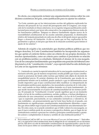POLÍTICA CONSTITUCIONAL DE VIVIENDA EN COLOMBIA                                135

   En efecto, esa corporación reclamó una argumentación extensa sobre las con-
diciones económicas del país, como justificación para no ajustar los salarios:

    “La Corte constata que en las intervenciones escritas del gobierno explicando los
    alcances del proyecto de Ley anual del presupuesto ante el Congreso, con excep-
    ción de lo reseñado en líneas anteriores, no se esgrime ninguna justificación consti-
    tucional para reducir, por tercer año consecutivo, las asignaciones básicas reales de
    los funcionarios públicos. Tampoco se observa fundamento alguno acerca de la
    razonabilidad constitucional de las escalas salariales propuestas, la disminución
    relativa del reajuste presentado en cada una de ellas ni del grado mayor que podría
    llegar a alcanzar tal limitación. A ello se suma que no hay explicación de los
    parámetros a aplicar, ni del peso que tiene de la situación económica para limitar el
    ajuste de los salarios”.

    Además de exigirlo a las autoridades que diseñan políticas públicas que res-
tringen derechos, la Corte Constitucional también ha incorporado los argumen-
tos que apelan al contexto fáctico como un criterio de sus propias decisiones. En
muchas oportunidades, como un criterio para cambiar el precedente en relación
con un problema jurídico ya estudiado, limitando el alcance de la cosa juzgada.
Uno de los conceptos fundamentales que respaldan esta posición del tribunal cons-
titucional es el de “constitución viviente”, cuya operatividad ha sido definida por
la Corte en los siguientes términos:

    “(…) teniendo en cuenta la especial naturaleza de la cosa juzgada constitucional, es
    necesario advertir, que de manera excepcional, resulta posible que el juez constitu-
    cional se pronuncie de fondo sobre normas que habían sido objeto de decisión de
    exequibilidad previa. El carácter dinámico de la Constitución, que resulta de su
    permanente tensión con la realidad, puede conducir a que en determinados casos
    resulte imperativo que el juez constitucional deba modificar su interpretación de
    los principios jurídicos para ajustarlos a las necesidades concretas de la vida colec-
    tiva –aun cuando no haya habido cambios formales en el texto fundamental–, lo
    que incide necesariamente en el juicio de constitucionalidad de las normas jurídi-
    cas. El concepto de “Constitución viviente” puede significar que en un momento
    dado, a la luz de los cambios económicos, sociales, políticos, e incluso ideológicos y
    culturales de una comunidad, no resulte sostenible, a la luz de la Constitución,
    –que es expresión, precisamente, en sus contenidos normativos y valorativos, de
    esas realidades–, un pronunciamiento que la Corte haya hecho en el pasado, con
    fundamento en significaciones constitucionales materialmente diferentes a aque-
    llas que ahora deben regir el juicio de Constitucionalidad de una determinada nor-
    ma. En estos casos, no se puede considerar que el fallo vulnera la cosa juzgada, ya
    que el nuevo análisis parte de un marco o perspectiva distinta, que en lugar de ser
    contradictorio conduce a precisar los valores y principios constitucionales y permi-
    ten aclarar o complementar el alcance y sentido de una institución jurídica6 7”.

6   En la sentencia C-447 de 1997, MP: ALEJANDRO MARTÍNEZ CABALLERO, la Corte expuso: “...Todo tribu-
    nal, y en especial la Corte Constitucional, tiene la obligación de ser consistente con sus decisiones
    previas. Ello deriva no sólo de elementales consideraciones de seguridad jurídica –pues las deci-
    siones de los jueces deben ser razonablemente previsibles– sino también del respeto al principio
 