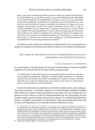 POLÍTICA CONSTITUCIONAL DE VIVIENDA EN COLOMBIA                               137

    lleva a que el juez constitucional deba evaluar en cada caso concreto las disposicio-
    nes demandadas aun en aquellos eventos en que textos idénticos hayan sido objeto
    de un pronunciamiento de exequibilidad. Así pues, si una nueva Ley reproduce
    enunciados o contenidos normativos ya estudiados por esta Corporación y es acu-
    sada, no podrá acudirse de manera automática los efectos de la figura de la cosa
    juzgada material para resolver los cargos formulados. Como antes se dijo, la
    constitucionalidad de una disposición no depende solamente de su tenor literal
    sino también del contexto jurídico en el cual se inserta, al igual que de las circuns-
    tancias fácticas que rodean la aplicación de la norma, por tanto será siempre nece-
    sario hacer un examen de constitucionalidad de los preceptos acusados para
    determinar si subsisten las razones que condujeron al pronunciamiento de
    exequibilidad en la decisión previamente adoptada 11”.

   Con base en esta orientación, referida a las limitaciones de la cosa juzgada, se
analiza en seguida la relevancia del contexto fáctico en el control constitucional.


      3. EL CAMBIO DEL PRECEDENTE CON BASE EN CONSIDERACIONES FÁCTICAS EN LA
                                  JURISPRUDENCIA DE LA CORTE CONSTITUCIONAL



                                                           3.1. LA COSA JUZGADA Y EL PRECEDENTE
La cosa juzgada, en las decisiones de la Corte Constitucional, encuentra respaldo
explícito en el artículo 243 de la Carta Política, que prescribe:

    “Los fallos que la Corte dicte en ejercicio del control jurisdiccional hacen tránsito a
    cosa juzgada constitucional. Ninguna autoridad podrá reproducir el contenido
    material del acto jurídico declarado inexequible por razones de fondo, mientras
    subsistan en la Carta las disposiciones que sirvieron para hacer la confrontación
    entre la norma ordinaria y la Constitución”.

   Uno de los efectos de una sentencia de la Corte Constitucional, es la configura-
ción del precedente: la decisión respecto de un determinado problema jurídico
debe reiterarse cuando el mismo problema se presente ante esa Corporación. En
procesos en los cuales se revise la constitucionalidad de una disposición, la cosa
juzgada implica que la decisión que se tome respecto a la constitucionalidad de la
norma –exequible, inexequible o condicionada– debe en principio reiterarse cada
vez que una disposición con contenido material idéntico se revise.

   nes poderosas para ello que respondan a los criterios que también ha señalado la Corte en su
   jurisprudencia, para evitar la petrificación del derecho y la continuidad de eventuales errores.
   También puede la Corte llegar a la misma conclusión de su fallo anterior pero por razones adicio-
   nales o diversas. En conclusión, los efectos de la cosa juzgada material de un fallo de exequibilidad
   son específicos y no se asimilan a los del derecho procesal general. Se inscriben dentro de la doc-
   trina sobre precedentes judiciales en un sistema de tradición romano germánica, son los propios
   del proceso constitucional y responden a la interpretación de una Constitución viviente.
11 Sentencia C-860 de 2006 (MP: HUMBERTO SIERRA PORTO).
 