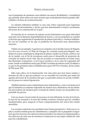18                             HÁBITAT Y FINANCIACIÓN

con el propósito de mantener una entidad con mayor flexibilidad y versatilidad
que permite abrir nicho con unos sectores que normalmente tienen grandes difi-
cultades a la hora de su bancarización.

   La reforma tributaria también es una ruta crítica superada pues logramos
mantener las herramientas y alivios que han determinado el mayor crecimiento
del sector de la construcción en el país.

    En función de la vivienda de interés social enfrentamos una gran dificultad
asociada con la limitada disponibilidad de tierras y con ese propósito se expidió
el decreto que reglamenta la aprobación de planes parciales y venimos trabajan-
do con las ciudades en las que el problema ha alcanzado unas dimensiones
mayores.

    Válido con un ejemplo. Logramos en conjunto con el alcalde mayor de Bogotá,
LUIS EDUARDO GARZÓN, el ‘Plan de Choque de vivienda social para Bogotá’, me-
diante el cual se contempla la adopción de planes zonales en el norte, centro y sur
de la ciudad, con el fin de incorporar suelo para el desarrollo de proyectos de
vivienda de interés social. Este año las acciones se concentrarán en Usme (sur),
San Bernardo, Comuneros y Las Cruces (centro) y en la zona de expansión del
norte, donde se habilitará suelo para 20 042 viviendas de interés social. El objetivo
es que en los próximos años se habilite tierra para 169 710 viviendas, de las cuales
90 990 serán VIS.

   Otra ruta crítica era la financiación. Esa ruta entra por muy buen camino y
muestra de ello es que por primera vez se suscribió un convenio por todos los
agentes del sector de la construcción que va a permitir colocar en un año 1,8 billo-
nes de pesos en cartera hipotecaria.

    También tenemos unos compromisos muy importantes, y este es un tema en el
que la industria en conjunto respondió de manera muy alentadora con los distin-
tos proveedores de insumos para vivienda de interés social, con una política res-
ponsable de precios.

    Con ese marco: la provisión de recursos, la ruta tributaria, la ruta de la tierra,
la ruta de los insumos y la ruta del crédito; nosotros creemos que las variables
fundamentales para asegurar el buen comportamiento del sector han estado
atendidas.

    Las acciones anteriores nos permiten tener buena perspectiva. Todo eso se ex-
plica y tendrá sentido para los colombianos y cumplirá con su propósito si logra-
mos que los recursos, los esfuerzos intersectoriales, los esfuerzos institucionales y
los esfuerzos de cada uno de nosotros se traduzcan en una mejor calidad de vida
para los colombianos.
 