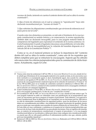 POLÍTICA CONSTITUCIONAL DE VIVIENDA EN COLOMBIA                               139

    razones de fondo, teniendo en cuenta el contexto dentro del cual se ubica la norma
    examinada15;

    2. Que el texto de referencia con el cual se compara la “reproducción” haya sido
    declarado inconstitucional por “razones de fondo”16;

    3. Que subsistan las disposiciones constitucionales que sirvieron de referencia en el
    juicio previo de la Corte17.

    Cuando estos tres elementos se presentan, se está ante el fenómeno de la cosa juz-
    gada constitucional en sentido estricto y, en consecuencia, la norma reproducida,
    también debe ser declarada inexequible, pues la cosa juzgada material limita la
    competencia del legislador para reproducir el contenido de la norma contraria a la
    Carta Fundamental. Cuando el legislador desconoce esta prohibición, la Corte debe
    proferir un fallo de inexequibilidad por la violación del mandato dispuesto en el
    artículo 243 de la Constitución Política”18.

    Como se ve, en el numeral primero se incluye la importancia del “contexto
dentro del cual se ubica la norma examinada”, como uno de los requisitos que
deben cumplirse para que se estructure la cosa juzgada. Aspecto que ha cobrado
relevancia entre los criterios jurisprudenciales para la constatación de dicho fenó-
meno. Actualmente, según la Corte:




15 Véanse entre otras las sentencias C-427 de 1996. MP: ALEJANDRO MARTÍNEZ CABALLERO, donde la Cor-
   te señaló que el fenómeno de la cosa juzgada material se da cuando se trata, no de una norma cuyo
   texto normativo es exactamente igual, es decir, formalmente igual, sino cuando los contenidos
   normativos son iguales; C-551 de 2001, MP: ÁLVARO TAFUR GALVIS, donde la Corte declaró que había
   ausencia de cosa juzgada formal o material respecto de los artículos 16 numeral 1 y 17 inciso 2.º de
   la Ley 599 de 2000, pues no se trataba de contenidos normativos idénticos; C-1064 de 2001, MP:
   MANUEL JOSÉ CEPEDA ESPINOSA, donde la Corte examinó el fenómeno de la cosa juzgada constitucio-
   nal en relación con omisiones legislativas.
16 Corte Constitucional. C-774 de 2001, MP: RODRIGO ESCOBAR GIL, donde la Corte analizó el fenómeno
   de la cosa juzgada constitucional y la idea de una “constitución viviente”.
17 En la sentencia C-447 de 1997, MP: ALEJANDRO MARTÍNEZ CABALLERO, donde la Corte sostuvo que “la
   cosa juzgada material no debe ser entendida como una petrificación de la jurisprudencia sino
   como un mecanismo que busca asegurar el respeto al precedente. Todo tribunal, y en especial la
   Corte Constitucional, tiene la obligación de ser consistente con sus decisiones previas. Ello deriva
   no sólo de elementales consideraciones de seguridad jurídica –pues las decisiones de los jueces
   deben ser razonablemente previsibles– sino también del respeto al principio de igualdad, puesto
   que no es justo que casos iguales sean resueltos de manera distinta por un mismo juez […] Por ello
   la Corte debe ser muy consistente y cuidadosa en el respeto de los criterios jurisprudenciales que
   han servido de base (ratio decidendi) de sus precedentes decisiones. Esto no significa obviamente
   que, en materia de jurisprudencia constitucional, el respeto al precedente y a la cosa juzgada
   constitucional deban ser sacralizados y deban prevalecer ante cualquier otra consideración jurídi-
   ca, puesto que ello no sólo puede petrificar el ordenamiento jurídico sino que, además, podría
   provocar inaceptables injusticias”.
18 Sentencia C-006 de 2003 (MP: MANUEL JOSÉ CEPEDA ESPINOSA). Reiterado en C-039 de 2003; C-096 de
   2003; C-149 de 2003.
 