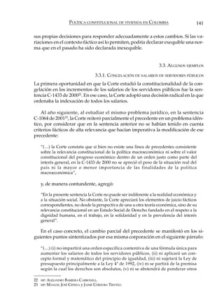 POLÍTICA CONSTITUCIONAL DE VIVIENDA EN COLOMBIA                     141

sus propias decisiones para responder adecuadamente a estos cambios. Si las va-
riaciones en el contexto fáctico así lo permiten, podría declarar exequible una nor-
ma que en el pasado ha sido declarada inexequible.


                                                                       3.3. ALGUNOS EJEMPLOS

                                      3.3.1. CONGELACIÓN DE SALARIOS DE SERVIDORES PÚBLICOS
La primera oportunidad en que la Corte estudió la constitucionalidad de la con-
gelación en los incrementos de los salarios de los servidores públicos fue la sen-
tencia C-1433 de 200022. En ese caso, la Corte adoptó una decisión radical en la que
ordenaba la indexación de todos los salarios.

    Al año siguiente, al estudiar el mismo problema jurídico, en la sentencia
C-1064 de 200123, la Corte reiteró parcialmente el precedente en un problema idén-
tico, por considerar que en la sentencia anterior no se habían tenido en cuenta
criterios fácticos de alta relevancia que hacían imperativa la modificación de ese
precedente:

     “(…) la Corte constata que si bien no existe una línea de precedentes consistente
     sobre la relevancia constitucional de la política macroeconómica ni sobre el valor
     constitucional del progreso económico dentro de un orden justo como parte del
     interés general, en la C-1433 de 2000 no se apreció el peso de la situación real del
     país ni la mayor o menor importancia de las finalidades de la política
     macroeconómica”,

     y, de manera contundente, agregó:

     “En la presente sentencia la Corte no puede ser indiferente a la realidad económica y
     a la situación social. No obstante, la Corte apreciará los elementos de juicio fácticos
     correspondientes, no desde la perspectiva de una u otra teoría económica, sino de su
     relevancia constitucional en un Estado Social de Derecho fundado en el respeto a la
     dignidad humana, en el trabajo, en la solidaridad y en la prevalencia del interés
     general”.

   En el caso concreto, el cambio parcial del precedente se manifestó en los si-
guientes puntos sintentizados por esa misma corporación en el siguiente párrafo:

     “(…) (i) no impartirá una orden específica contentiva de una fórmula única para
     aumentar los salarios de todos los servidores públicos, (ii) ni aplicará un con-
     cepto formal y matemático del principio de igualdad, (iii) ni sujetará la Ley de
     presupuesto principalmente a la Ley 4ª de 1992, (iv) ni se partirá de la premisa
     según la cual los derechos son absolutos, (v) ni se abstendrá de ponderar otros

22   MP: ALEJANDRO  BARRERA CARBONELL.
23   MP:   MANUEL JOSÉ CEPEDA y JAIME CÓRDOBA TRIVIÑO.
 
