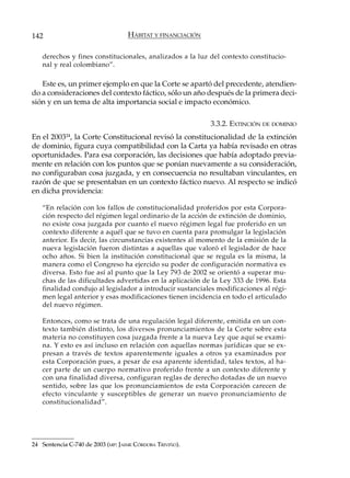 142                                HÁBITAT Y FINANCIACIÓN

   derechos y fines constitucionales, analizados a la luz del contexto constitucio-
   nal y real colombiano”.

   Este es, un primer ejemplo en que la Corte se apartó del precedente, atendien-
do a consideraciones del contexto fáctico, sólo un año después de la primera deci-
sión y en un tema de alta importancia social e impacto económico.

                                                            3.3.2. EXTINCIÓN DE DOMINIO
En el 2003 , la Corte Constitucional revisó la constitucionalidad de la extinción
            24

de dominio, figura cuya compatibilidad con la Carta ya había revisado en otras
oportunidades. Para esa corporación, las decisiones que había adoptado previa-
mente en relación con los puntos que se ponían nuevamente a su consideración,
no configuraban cosa juzgada, y en consecuencia no resultaban vinculantes, en
razón de que se presentaban en un contexto fáctico nuevo. Al respecto se indicó
en dicha providencia:

   “En relación con los fallos de constitucionalidad proferidos por esta Corpora-
   ción respecto del régimen legal ordinario de la acción de extinción de dominio,
   no existe cosa juzgada por cuanto el nuevo régimen legal fue proferido en un
   contexto diferente a aquél que se tuvo en cuenta para promulgar la legislación
   anterior. Es decir, las circunstancias existentes al momento de la emisión de la
   nueva legislación fueron distintas a aquellas que valoró el legislador de hace
   ocho años. Si bien la institución constitucional que se regula es la misma, la
   manera como el Congreso ha ejercido su poder de configuración normativa es
   diversa. Esto fue así al punto que la Ley 793 de 2002 se orientó a superar mu-
   chas de las dificultades advertidas en la aplicación de la Ley 333 de 1996. Esta
   finalidad condujo al legislador a introducir sustanciales modificaciones al régi-
   men legal anterior y esas modificaciones tienen incidencia en todo el articulado
   del nuevo régimen.

   Entonces, como se trata de una regulación legal diferente, emitida en un con-
   texto también distinto, los diversos pronunciamientos de la Corte sobre esta
   materia no constituyen cosa juzgada frente a la nueva Ley que aquí se exami-
   na. Y esto es así incluso en relación con aquellas normas jurídicas que se ex-
   presan a través de textos aparentemente iguales a otros ya examinados por
   esta Corporación pues, a pesar de esa aparente identidad, tales textos, al ha-
   cer parte de un cuerpo normativo proferido frente a un contexto diferente y
   con una finalidad diversa, configuran reglas de derecho dotadas de un nuevo
   sentido, sobre las que los pronunciamientos de esta Corporación carecen de
   efecto vinculante y susceptibles de generar un nuevo pronunciamiento de
   constitucionalidad”.




24 Sentencia C-740 de 2003 (MP: JAIME CÓRDOBA TRIVIÑO).
 