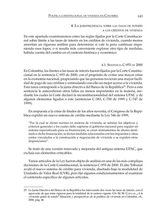 POLÍTICA CONSTITUCIONAL DE VIVIENDA EN COLOMBIA                             143

                                        4. LA JURISPRUDENCIA SOBRE LAS TASAS DE INTERÉS
                                                                  A LOS CRÉDITOS DE VIVIENDA

En este apartado examinaremos cómo las reglas fijadas por la Corte Constitucio-
nal sobre límite a las tasas de interés en los créditos de vivienda, cuando menos
ameritan un riguroso análisis para determinar si vale la pena continuar impo-
niendo esos topes, o si resulta más conveniente explorar otro tipo de medidas,
habida cuenta del cambio en el contexto histórico y económico.


                                                                  4.1. SENTENCIA C-955 DE 2000
En Colombia, los límites a las tasas de interés fueron fijados por la Corte Constitu-
cional en la sentencia C-955 de 2000, con el propósito de evitar una mayor crisis
en la economía nacional, propiciando que las personas tuvieran una mayor facili-
dad de pago de sus créditos y estimulando con ello un mejor acceso a la vivienda.
Esta tarea corresponde a la junta directiva del Banco de la República25. Pero a esta
sentencia le antecedieron otros fallos no menos importantes en la materia, me-
diante los cuales la Corte declaró la inconstitucionalidad del sistema UPAC y de
algunos elementos ligados a éste (sentencias C-383, C-700 de 1999 y C-747 de
1999).

    En respuesta a la crisis de finales de los años noventa, el Congreso de la Repú-
blica expidió un nuevo sistema de crédito mediante la Ley 546 de 1999,

    “Por la cual se dictan normas en materia de vivienda, se señalan los objetivos y
    criterios generales a los cuales debe sujetarse el gobierno nacional para regular un
    sistema especializado para su financiación, se crean instrumentos de ahorro desti-
    nado a dicha financiación, se dictan medidas relacionadas con los impuestos y otros
    costos vinculados a la construcción y negociación de vivienda y se expiden otras
    disposiciones”.

   Se trató de una versión renovada y mejorada del antiguo sistema UPAC, que
excluía sus elementos criticables.

    Varios artículos de la Ley fueron objeto de análisis en una de las más complejas
decisiones de la Corte Constitucional, la sentencia C-955 de 2000. El alto Tribunal
avaló el nuevo sistema de crédito para vivienda, diseñado bajo la modalidad de
Unidades de Valor Real (UVR), pero fijó algunos condicionamientos al examinar
el contenido específico de algunos artículos.


25 La Junta Directiva del Banco de la República ha intervenido dos veces las tasas de interés, con el
   agravante de que éstas rigieron para la totalidad de la cartera vigente. Cfr: M. M. CUÉLLAR. ¿A la
   vivienda quién la ronda? Situación y perspectivas de la política de vivienda en Colombia, cit.,
   2006, pág. 46.
 