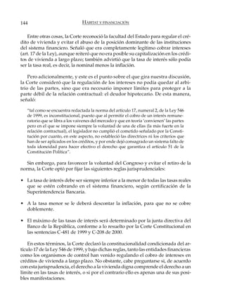 144                              HÁBITAT Y FINANCIACIÓN

    Entre otras cosas, la Corte reconoció la facultad del Estado para regular el cré-
dito de vivienda y evitar el abuso de la posición dominante de las instituciones
del sistema financiero. Señaló que era completamente legítimo cobrar intereses
(art. 17 de la Ley), aunque reiteró que no era posible su capitalización en los crédi-
tos de vivienda a largo plazo; también advirtió que la tasa de interés sólo podía
ser la tasa real, es decir, la nominal menos la inflación.

    Pero adicionalmente, y este es el punto sobre el que gira nuestra discusión,
la Corte consideró que la regulación de los intereses no podía quedar al arbi-
trio de las partes, sino que era necesario imponer límites para proteger a la
parte débil de la relación contractual: el deudor hipotecario. De esta manera,
señaló:

   “tal como se encuentra redactada la norma del artículo 17, numeral 2, de la Ley 546
   de 1999, es inconstitucional, puesto que al permitir el cobro de un interés remune-
   ratorio que se libra a los vaivenes del mercado y que en teoría ‘convienen’ las partes
   pero en el que se impone siempre la voluntad de una de ellas (la más fuerte en la
   relación contractual), el legislador no cumplió el cometido señalado por la Consti-
   tución por cuanto, en este aspecto, no estableció las directrices ni los criterios que
   han de ser aplicados en los créditos, y por ende dejó consagrado un sistema falto de
   toda idoneidad para hacer efectivo el derecho que garantiza el artículo 51 de la
   Constitución Política”.

   Sin embargo, para favorecer la voluntad del Congreso y evitar el retiro de la
norma, la Corte optó por fijar las siguientes reglas jurisprudenciales:

• La tasa de interés debe ser siempre inferior a la menor de todas las tasas reales
  que se estén cobrando en el sistema financiero, según certificación de la
  Superintendencia Bancaria.

• A la tasa menor se le deberá descontar la inflación, para que no se cobre
  doblemente.

• El máximo de las tasas de interés será determinado por la junta directiva del
  Banco de la República, conforme a lo resuelto por la Corte Constitucional en
  las sentencias C-481 de 1999 y C-208 de 2000.

    En estos términos, la Corte declaró la constitucionalidad condicionada del ar-
tículo 17 de la Ley 546 de 1999, y bajo dichas reglas, tanto las entidades financieras
como los organismos de control han venido regulando el cobro de intereses en
créditos de vivienda a largo plazo. No obstante, cabe preguntarse si, de acuerdo
con esta jurisprudencia, el derecho a la vivienda digna comprende el derecho a un
límite en las tasas de interés, o si por el contrario ello es apenas una de sus posi-
bles manifestaciones.
 