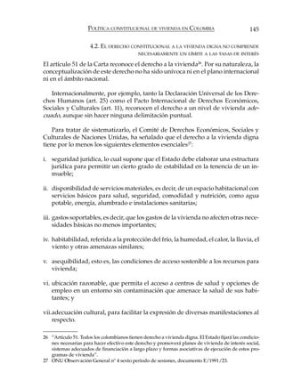 POLÍTICA CONSTITUCIONAL DE VIVIENDA EN COLOMBIA                             145

                      4.2. EL DERECHO CONSTITUCIONAL A LA VIVIENDA DIGNA NO COMPRENDE
                                            NECESARIAMENTE UN LÍMITE A LAS TASAS DE INTERÉS

El artículo 51 de la Carta reconoce el derecho a la vivienda26. Por su naturaleza, la
conceptualización de este derecho no ha sido unívoca ni en el plano internacional
ni en el ámbito nacional.

   Internacionalmente, por ejemplo, tanto la Declaración Universal de los Dere-
chos Humanos (art. 25) como el Pacto Internacional de Derechos Económicos,
Sociales y Culturales (art. 11), reconocen el derecho a un nivel de vivienda ade-
cuado, aunque sin hacer ninguna delimitación puntual.

    Para tratar de sistematizarlo, el Comité de Derechos Económicos, Sociales y
Culturales de Naciones Unidas, ha señalado que el derecho a la vivienda digna
tiene por lo menos los siguientes elementos esenciales 27:

i. seguridad jurídica, lo cual supone que el Estado debe elaborar una estructura
   jurídica para permitir un cierto grado de estabilidad en la tenencia de un in-
   mueble;

ii. disponibilidad de servicios materiales, es decir, de un espacio habitacional con
    servicios básicos para salud, seguridad, comodidad y nutrición, como agua
    potable, energía, alumbrado e instalaciones sanitarias;

iii. gastos soportables, es decir, que los gastos de la vivienda no afecten otras nece-
     sidades básicas no menos importantes;

iv. habitabilidad, referida a la protección del frío, la humedad, el calor, la lluvia, el
    viento y otras amenazas similares;

v. asequibilidad, esto es, las condiciones de acceso sostenible a los recursos para
   vivienda;

vi. ubicación razonable, que permita el acceso a centros de salud y opciones de
    empleo en un entorno sin contaminación que amenace la salud de sus habi-
    tantes; y

vii.adecuación cultural, para facilitar la expresión de diversas manifestaciones al
    respecto.

26 “Artículo 51. Todos los colombianos tienen derecho a vivienda digna. El Estado fijará las condicio-
   nes necesarias para hacer efectivo este derecho y promoverá planes de vivienda de interés social,
   sistemas adecuados de financiación a largo plazo y formas asociativas de ejecución de estos pro-
   gramas de vivienda”.
27 ONU Observación General nº 4 sexto período de sesiones, documento E/1991/23.
 