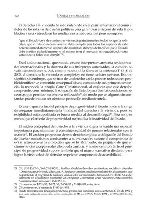 146                                  HÁBITAT Y FINANCIACIÓN

   El derecho a la vivienda ha sido entendido en el plano internacional como el
deber de los estados de diseñar políticas para garantizar el acceso de toda la po-
blación a una vivienda en las condiciones antes descritas, pero no supone:

    “que el Estado haya de suministrar vivienda gratuitamente a todos los que la soli-
    citen; que el Estado necesariamente deba cumplir con todos los aspectos de este
    derecho inmediatamente después de asumir los deberes de hacerlo; que el Estado
    deba confiar exclusivamente en sí mismo o en el mercado no regularizado para
    garantizar a todos este derecho”28.

   En el ámbito nacional, que en todo caso se interpreta en armonía con los trata-
dos internacionales y la doctrina de sus intérpretes autorizados, la cuestión no
varía sustancialmente. Así, como lo reconoció la Corte en la sentencia T-1318 de
2005, el derecho a la vivienda es complejo y no tiene carácter unívoco. Esto no
significa sin embargo, que se trata de un derecho vacío, pues en todo caso es posi-
ble identificar un contenido conceptual básico, como desde sus primeras senten-
cias lo reconoció la propia Corte Constitucional, al explicar que este derecho
comprende, como mínimo, la obligación del Estado para fijar las condiciones ne-
cesarias que permitan su efectiva realización29, de modo que en algunas circuns-
tancias puede incluso ser objeto de protección mediante tutela.

   Es cierto que a la luz del principio de progresividad el Estado no tiene la carga
de asegurar inmediatamente la totalidad del derecho a la vivienda, pues su
exigibilidad está supeditada en buena medida al desarrollo legal30. Pero no lo es
menos que el criterio de progresividad no justifica la inactividad del Estado.

    El núcleo conceptual del derecho a la vivienda digna ha tenido una especial
importancia para examinar la constitucionalidad de normas relacionadas con la
materia31. El carácter progresivo de este derecho implica la obligación del Estado
de diseñar mecanismos conducentes a su realización; supone el compromiso de
evitar retrocesos en la protección que se ha alcanzado, sin perjuicio de que en
circunstancias excepcionales ello pueda cambiar; y no menos importante, el prin-
cipio de progresividad supone también que el marco normativo diseñado para
lograr la efectividad del derecho respete un componente de accesibilidad.



28 Cfr. U.N. E/CN.4/Sub.2/-1995/12, Realización de los derechos económicos, sociales y culturales
   – Derecho a una vivienda adecuada. Al respecto también pueden consultarse los documentos que
   ha publicado el programa de naciones unidas sobre asentamientos humanos UN-HÁBITAT, espe-
   cialmente los documentos resultantes de la Segunda Conferencia de las Naciones Unidas sobre los
   Asentamientos Humanos (HABITAT II).
29 Cfr. sentencias T-251/93, T-172/97, T-958/01 y T-1318/05, entre otras.
30 Cfr., entre otras, la sentencia T-495 de 1995.
31 Puede rastrearse una línea jurisprudencial precisa que comienza con la sentencia C-575 de 1992 y
   que sería reiterada entre otras en las sentencias C-328 de 1999, C-560 de 2002 y C-959 de 2004 entre
   otras.
 