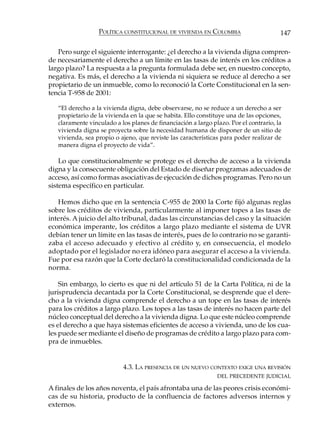 POLÍTICA CONSTITUCIONAL DE VIVIENDA EN COLOMBIA                      147

   Pero surge el siguiente interrogante: ¿el derecho a la vivienda digna compren-
de necesariamente el derecho a un límite en las tasas de interés en los créditos a
largo plazo? La respuesta a la pregunta formulada debe ser, en nuestro concepto,
negativa. Es más, el derecho a la vivienda ni siquiera se reduce al derecho a ser
propietario de un inmueble, como lo reconoció la Corte Constitucional en la sen-
tencia T-958 de 2001:

   “El derecho a la vivienda digna, debe observarse, no se reduce a un derecho a ser
   propietario de la vivienda en la que se habita. Ello constituye una de las opciones,
   claramente vinculado a los planes de financiación a largo plazo. Por el contrario, la
   vivienda digna se proyecta sobre la necesidad humana de disponer de un sitio de
   vivienda, sea propio o ajeno, que reviste las características para poder realizar de
   manera digna el proyecto de vida”.

    Lo que constitucionalmente se protege es el derecho de acceso a la vivienda
digna y la consecuente obligación del Estado de diseñar programas adecuados de
acceso, así como formas asociativas de ejecución de dichos programas. Pero no un
sistema específico en particular.

   Hemos dicho que en la sentencia C-955 de 2000 la Corte fijó algunas reglas
sobre los créditos de vivienda, particularmente al imponer topes a las tasas de
interés. A juicio del alto tribunal, dadas las circunstancias del caso y la situación
económica imperante, los créditos a largo plazo mediante el sistema de UVR
debían tener un límite en las tasas de interés, pues de lo contrario no se garanti-
zaba el acceso adecuado y efectivo al crédito y, en consecuencia, el modelo
adoptado por el legislador no era idóneo para asegurar el acceso a la vivienda.
Fue por esa razón que la Corte declaró la constitucionalidad condicionada de la
norma.

    Sin embargo, lo cierto es que ni del artículo 51 de la Carta Política, ni de la
jurisprudencia decantada por la Corte Constitucional, se desprende que el dere-
cho a la vivienda digna comprende el derecho a un tope en las tasas de interés
para los créditos a largo plazo. Los topes a las tasas de interés no hacen parte del
núcleo conceptual del derecho a la vivienda digna. Lo que este núcleo comprende
es el derecho a que haya sistemas eficientes de acceso a vivienda, uno de los cua-
les puede ser mediante el diseño de programas de crédito a largo plazo para com-
pra de inmuebles.


                           4.3. LA PRESENCIA DE UN NUEVO CONTEXTO EXIGE UNA REVISIÓN
                                                               DEL PRECEDENTE JUDICIAL

A finales de los años noventa, el país afrontaba una de las peores crisis económi-
cas de su historia, producto de la confluencia de factores adversos internos y
externos.
 