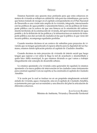 PRÓLOGO                                     19

   Estamos haciendo una apuesta muy profunda para que estos esfuerzos en
matera de vivienda se reflejen en calidad de vida para los colombianos, por eso lo
que hemos tratado de recoger en el capítulo correspondiente en el Plan Nacional
de Desarrollo es una visión más amplia de la vivienda, integrada, interactuando
con las políticas de agua potable y saneamiento básico, con las políticas de trans-
porte público; con la certeza de que una firmeza en la orientación del ordena-
miento territorial, de la construcción de vivienda, del aprovisionamiento de agua
potable y de la definición de las políticas y la infraestructura en materia de trans-
porte público; nos dan un todo de ciudades en las que lo público, lo que viene del
recurso público, recomponga equidades perdidas.

   Cuando nosotros decimos ni un centavo de subsidios para proyectos de vi-
vienda que no tengan garantizado el espacio abierto para la dignidad del ser hu-
mano, estamos dando aplicación práctica al capítulo de Ciudades Amables.

   Cuando decimos no más proyectos de vivienda de interés social que luego
tengan que esperar a ver cómo le llega la red de acueducto y alcantarillado y
quién hace lobby municipal, lo que estamos diciendo es que vamos a trabajar
integralmente este concepto de desarrollo urbano.

   Le estamos apostando a la vivienda como generador de equidad, le estamos
apostando a la nueva política de intervención en las ciudades como instrumento
para construir equidad. Con ese espíritu se ha construido el capítulo de Ciudades
Amables.

    Y la razón por la cual se traduce no en un propósito simplemente sectorial
aislado de vivienda, agua y transporte, sino en el capítulo de Ciudades Amables,
es justamente para que sea un mandato y una directriz del plan la articulación de
diferentes esfuerzos.

                                                           JUAN LOZANO RAMÍREZ
                          Ministro de Ambiente, Vivienda y Desarrollo Territorial
 