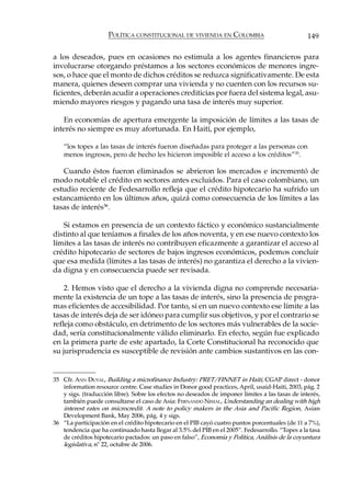 POLÍTICA CONSTITUCIONAL DE VIVIENDA EN COLOMBIA                              149

a los deseados, pues en ocasiones no estimula a los agentes financieros para
involucrarse otorgando préstamos a los sectores económicos de menores ingre-
sos, o hace que el monto de dichos créditos se reduzca significativamente. De esta
manera, quienes deseen comprar una vivienda y no cuenten con los recursos su-
ficientes, deberán acudir a operaciones crediticias por fuera del sistema legal, asu-
miendo mayores riesgos y pagando una tasa de interés muy superior.

   En economías de apertura emergente la imposición de límites a las tasas de
interés no siempre es muy afortunada. En Haití, por ejemplo,

    “los topes a las tasas de interés fueron diseñadas para proteger a las personas con
    menos ingresos, pero de hecho les hicieron imposible el acceso a los créditos”35.

   Cuando éstos fueron eliminados se abrieron los mercados e incrementó de
modo notable el crédito en sectores antes excluidos. Para el caso colombiano, un
estudio reciente de Fedesarrollo refleja que el crédito hipotecario ha sufrido un
estancamiento en los últimos años, quizá como consecuencia de los límites a las
tasas de interés36.

   Si estamos en presencia de un contexto fáctico y económico sustancialmente
distinto al que teníamos a finales de los años noventa, y en ese nuevo contexto los
límites a las tasas de interés no contribuyen eficazmente a garantizar el acceso al
crédito hipotecario de sectores de bajos ingresos económicos, podemos concluir
que esa medida (límites a las tasas de interés) no garantiza el derecho a la vivien-
da digna y en consecuencia puede ser revisada.

    2. Hemos visto que el derecho a la vivienda digna no comprende necesaria-
mente la existencia de un tope a las tasas de interés, sino la presencia de progra-
mas eficientes de accesibilidad. Por tanto, si en un nuevo contexto ese límite a las
tasas de interés deja de ser idóneo para cumplir sus objetivos, y por el contrario se
refleja como obstáculo, en detrimento de los sectores más vulnerables de la socie-
dad, sería constitucionalmente válido eliminarlo. En efecto, según fue explicado
en la primera parte de este apartado, la Corte Constitucional ha reconocido que
su jurisprudencia es susceptible de revisión ante cambios sustantivos en las con-


35 Cfr. ANN DUVAL, Building a microfinance Industry: PRET/FINNET in Haiti, CGAP direct - donor
   information resource centre. Case studies in Donor good practices, April, usaid-Haiti, 2003, pág. 2
   y sigs. (traducción libre). Sobre los efectos no deseados de imponer límites a las tasas de interés,
   también puede consultarse el caso de Asia: FERNANDO NIMAL, Understanding an dealing with high
   interest rates on microcredit. A note to policy makers in the Asia and Pacific Region, Asian
   Development Bank, May 2006, pág. 4 y sigs.
36 “La participación en el crédito hipotecario en el PIB cayó cuatro puntos porcentuales (de 11 a 7%),
   tendencia que ha continuado hasta llegar al 3.5% del PIB en el 2005”. Fedesarrollo. “Topes a la tasa
   de créditos hipotecario pactados: un paso en falso”, Economía y Política, Análisis de la coyuntura
   legislativa, nº 22, octubre de 2006.
 