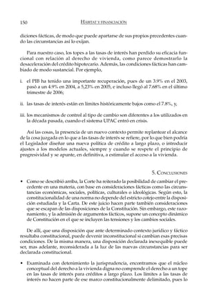 150                            HÁBITAT Y FINANCIACIÓN

diciones fácticas, de modo que puede apartarse de sus propios precedentes cuan-
do las circunstancias así lo exijan.

   Para nuestro caso, los topes a las tasas de interés han perdido su eficacia fun-
cional con relación al derecho de vivienda, como parece demostrarlo la
desaceleración del crédito hipotecario. Además, las condiciones fácticas han cam-
biado de modo sustancial. Por ejemplo,

i. el PIB ha tenido una importante recuperación, pues de un 3.9% en el 2003,
   pasó a un 4.9% en 2004, a 5,23% en 2005, e incluso llegó al 7.68% en el último
   trimestre de 2006;

ii. las tasas de interés están en límites históricamente bajos como el 7.8%, y,

iii. los mecanismos de control al tipo de cambio son diferentes a los utilizados en
     la década pasada, cuando el sistema UPAC entró en crisis.

   Así las cosas, la presencia de un nuevo contexto permite replantear el alcance
de la cosa juzgada en lo que a las tasas de interés se refiere, por lo que bien podría
el Legislador diseñar una nueva política de crédito a largo plazo, o introducir
ajustes a los modelos actuales, siempre y cuando se respete el principio de
progresividad y se apunte, en definitiva, a estimular el acceso a la vivienda.


                                                                   5. CONCLUSIONES
• Como se describió arriba, la Corte ha reiterado la posibilidad de cambiar el pre-
  cedente en una materia, con base en consideraciones fácticas como las circuns-
  tancias económicas, sociales, políticas, culturales o ideológicas. Según esto, la
  constitucionalidad de una norma no depende del estricto cotejo entre la disposi-
  ción estudiada y la Carta. De este juicio hacen parte también consideraciones
  que se escapan de las disposiciones de la Constitución. Sin embargo, este razo-
  namiento, y la admisión de argumentos fácticos, supone un concepto dinámico
  de Constitución en el que se incluyen las tensiones y los cambios sociales.

    De allí, que una disposición que ante determinado contexto jurídico y fáctico
resultaba constitucional, puede devenir inconstitucional si cambian esas precisas
condiciones. De la misma manera, una disposición declarada inexequible puede
ser, mas adelante, reconsiderada a la luz de las nuevas circunstancias para ser
declarada constitucional.

• Examinada con detenimiento la jurisprudencia, encontramos que el núcleo
  conceptual del derecho a la vivienda digna no comprende el derecho a un tope
  en las tasas de interés para créditos a largo plazo. Los límites a las tasas de
  interés no hacen parte de ese marco constitucionalmente delimitado, pues lo
 
