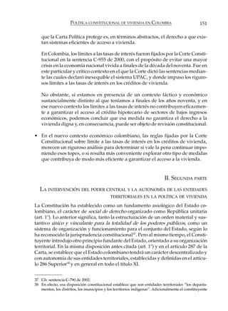 POLÍTICA CONSTITUCIONAL DE VIVIENDA EN COLOMBIA                             151

    que la Carta Política protege es, en términos abstractos, el derecho a que exis-
    tan sistemas eficientes de acceso a vivienda.

    En Colombia, los límites a las tasas de interés fueron fijados por la Corte Consti-
    tucional en la sentencia C-955 de 2000, con el propósito de evitar una mayor
    crisis en la economía nacional vivida a finales de la década del noventa. Fue en
    este particular y crítico contexto en el que la Corte dictó las sentencias median-
    te las cuales declaró inexequible el sistema UPAC, y donde impuso los riguro-
    sos límites a las tasas de interés en los créditos de vivienda.

    No obstante, si estamos en presencia de un contexto fáctico y económico
    sustancialmente distinto al que teníamos a finales de los años noventa, y en
    ese nuevo contexto los límites a las tasas de interés no contribuyen eficazmen-
    te a garantizar el acceso al crédito hipotecario de sectores de bajos ingresos
    económicos, podemos concluir que esa medida no garantiza el derecho a la
    vivienda digna y, en consecuencia, puede ser objeto de revisión constitucional.

• En el nuevo contexto económico colombiano, las reglas fijadas por la Corte
  Constitucional sobre límite a las tasas de interés en los créditos de vivienda,
  merecen un riguroso análisis para determinar si vale la pena continuar impo-
  niendo esos topes, o si resulta más conveniente explorar otro tipo de medidas
  que contribuya de modo más eficiente a garantizar el acceso a la vivienda.


                                                                            II. SEGUNDA PARTE
   LA INTERVENCIÓN DEL PODER CENTRAL Y LA AUTONOMÍA DE LAS ENTIDADES
                                            TERRITORIALES EN LA POLÍTICA DE VIVIENDA

La Constitución ha establecido como un fundamento axiológico del Estado co-
lombiano, el carácter de social de derecho organizado como República unitaria
(art. 1º). Lo anterior significa, tanto la estructuración de un orden material y sus-
tantivo único y vinculante para la totalidad de los poderes públicos, como un
sistema de organización y funcionamiento para el conjunto del Estado, según lo
ha reconocido la jurisprudencia constitucional 37. Pero al mismo tiempo, el Consti-
tuyente introdujo otro principio fundante del Estado, orientado a su organización
territorial. En la misma disposición antes citada (art. 1º) y en el artículo 287 de la
Carta, se establece que el Estado colombiano tendrá un carácter descentralizado y
con autonomía de sus entidades territoriales, establecidas y definidas en el artícu-
lo 286 Superior38 y en general en todo el título XI.


37 Cfr. sentencia C-790 de 2002.
38 En efecto, esa disposición constitucional establece que son entidades territoriales “los departa-
   mentos, los distritos, los municipios y los territorios indígenas”. Adicionalmente el constituyente
 