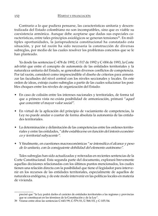 152                                  HÁBITAT Y FINANCIACIÓN

   Contrario a lo que pudiera pensarse, las características unitaria y descen-
tralizada del Estado colombiano no son incompatibles, sino que es viable su
coexistencia armónica. Aunque debe aceptarse que dadas sus especiales ca-
racterísticas, entre tales principios axiológicos se generan tensiones 39. En múl-
tiples oportunidades, la jurisprudencia constitucional ha constatado esta
situación, y por tal razón ha sido necesaria la construcción de diversas
subreglas, por medio de las cuales resolver los problemas concretos que se le
han planteado.

   Ya desde las sentencias C-478 de 1992, C-517 de 1992 y C-004 de 1993, la Corte
advirtió que entre el concepto de autonomía de las entidades territoriales y la
naturaleza unitaria del Estado, se generaban diversos conflictos de competencia.
Por tal razón, consideró como imprescindible el diseño de criterios para armoni-
zar las facultades del nivel central con los niveles seccionales y locales. En este
orden de ideas, extrajo cuatro subreglas a partir de las cuales solucionar los posi-
bles choques entre los niveles de organización del Estado:

• En caso de colisión entre los intereses nacionales y territoriales, de forma tal
  que a primera vista no exista posibilidad de armonización, primará “aquel
  que concentre el mayor valor social”.

• En virtud de la aplicación del principio de vaciamiento de competencias, la
  Ley no puede anular o coartar de forma absoluta la autonomía de las entida-
  des territoriales.

• La determinación y delimitación de las competencias entre los ordenes territo-
  riales y entre las entidades, “debe establecerse en función del interés económi-
  co y territorial subyacente”.

• Y finalmente, en cuestiones macroeconómicas “se intensifica el alcance y peso
  de lo unitario, con la consiguiente debilidad del elemento autónomo”.

    Tales subreglas han sido actualizadas y reiteradas en recientes sentencias de la
Corte Constitucional. Esta segunda parte del documento, explorará brevemente
aquellas decisiones relacionadas con los últimos puntos mencionados, los cuales
tienen una relación directa con la posibilidad que tiene el legislador para interve-
nir en los recursos de las entidades territoriales, especialmente de aquellos de
naturaleza endógena, y de este modo intervenir en las políticas locales en materia
de vivienda.



   precisó que “la Ley podrá darles el carácter de entidades territoriales a las regiones y provincias
   que se constituyan en los términos de la Constitución y de la Ley”.
39 Véanse entre otras las sentencias C-643/99, C-579/01, C-568/03, y C-105/04.
 